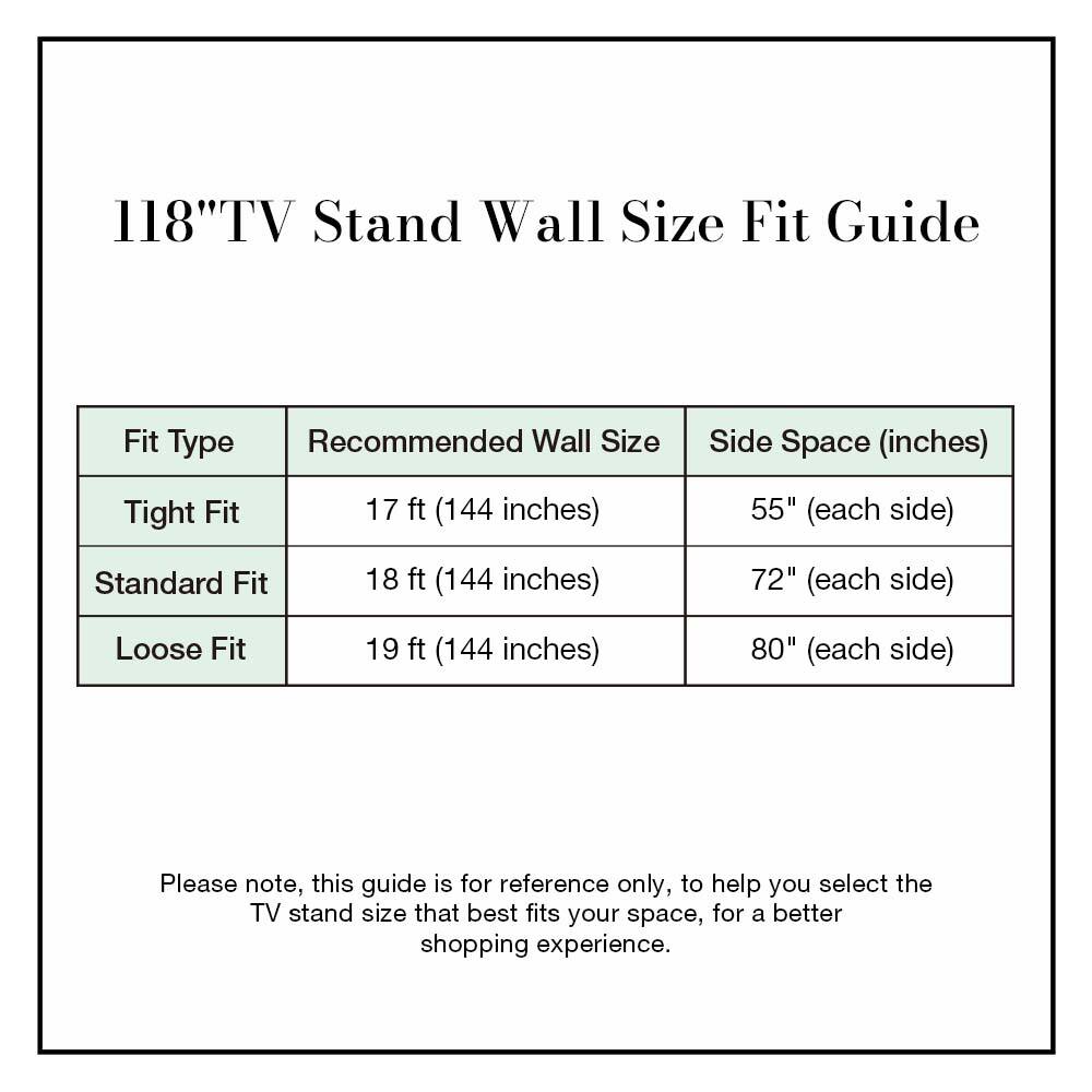 118" TV Stand Wall Size Fit Guide

| Fit Type | Recommended Wall Size | Side Space (inches) |
|----------|----------------------|--------------------|
| Tight Fit | 17 ft (144 inches)    | 55" (each side)     |
| Standard Fit | 18 ft (144 inches)    | 72" (each side)     |
| Loose Fit | 19 ft (144 inches)    | 80" (each side)     |

Please note, this guide is for reference only, to help you select the TV stand size that best fits your space, for a better shopping experience.