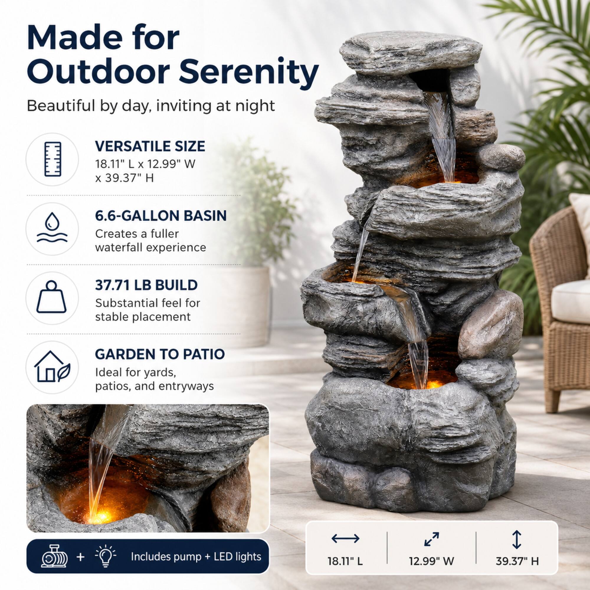Made for Outdoor Serenity  
Beautiful by day, inviting at night

VERSATILE SIZE  
18.11" L x 12.99" W x 39.37" H

6.6-GALLON BASIN  
Creates a fuller waterfall experience

37.71 LB BUILD  
Substantial feel for stable placement

GARDEN TO PATIO  
Ideal for yards, patios, and entryways

Includes pump + LED lights

18.11" L  
12.99" W  
39.37" H