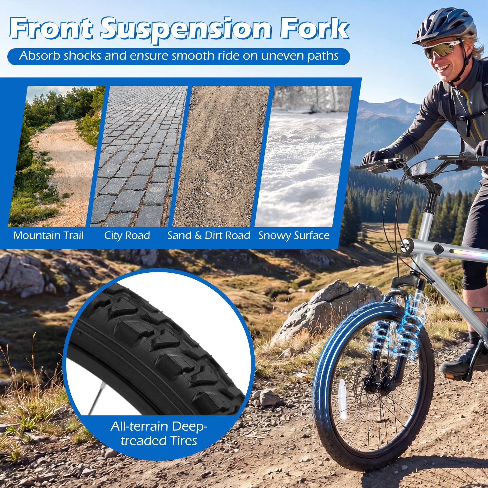 Front Suspension Fork  
Absorb shocks and ensure smooth ride on uneven paths  

Mountain Trail  
City Road  
Sand & Dirt Road  
Snowy Surface  

All-terrain Deep-treaded Tires
