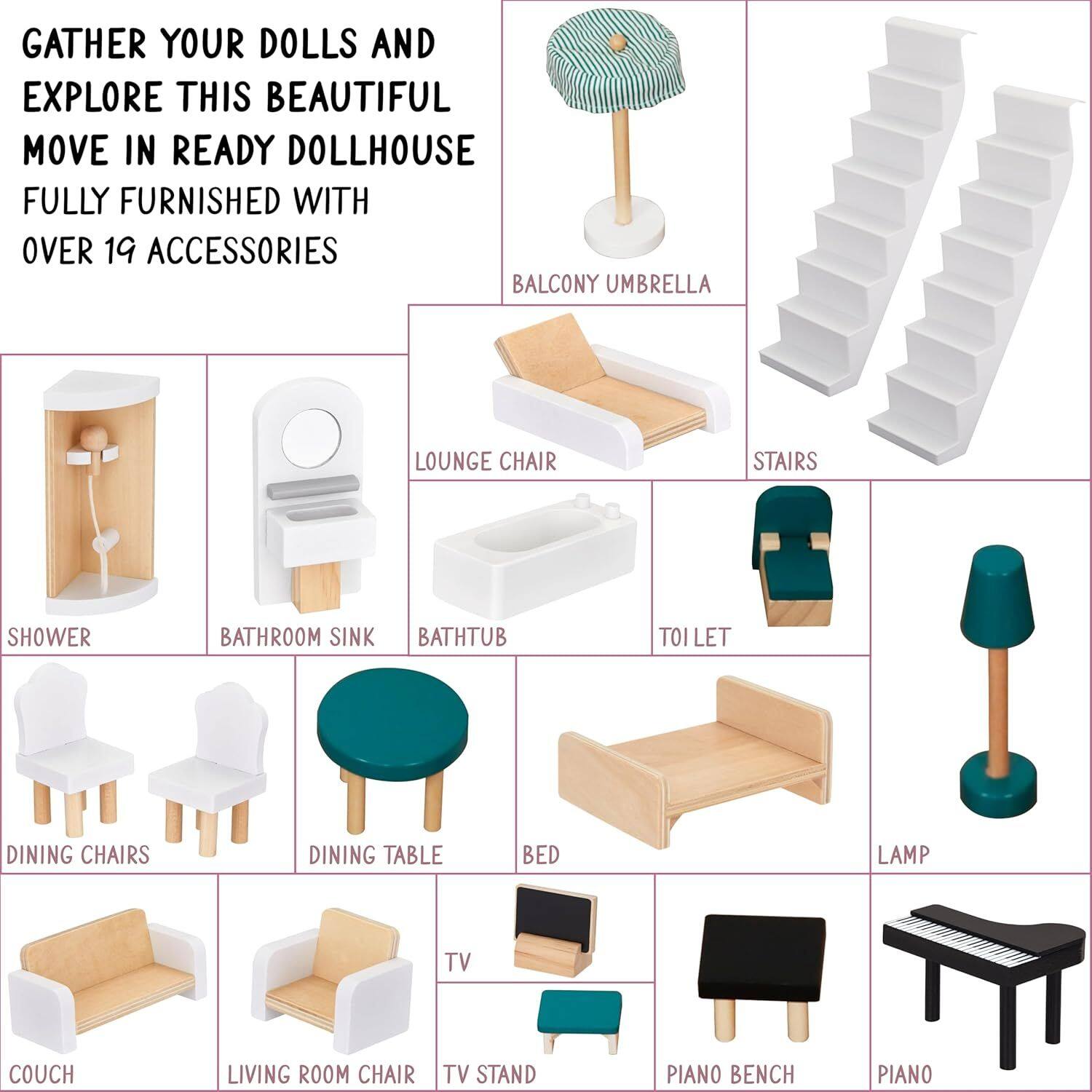 GATHER YOUR DOLLS AND EXPLORE THIS BEAUTIFUL MOVE IN READY DOLLHOUSE FULLY FURNISHED WITH OVER 19 ACCESSORIES

- BALCONY UMBRELLA
- LOUNGE CHAIR
- STAIRS
- TOI LET
- SHOWER
- BATHROOM SINK
- BATH TUB
- DINING CHAIRS
- DINING TABLE
- BED
- LAMP
- COUCH
- LIVING ROOM CHAIR
- TV STAND
- PIANO BENCH
- PIANO