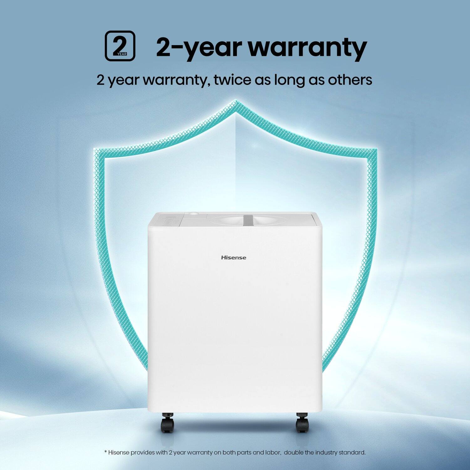 2-year warranty  
2 year warranty, twice as long as others  

*Hisense provides with 2 year warranty on both parts and labor, double the industry standard.