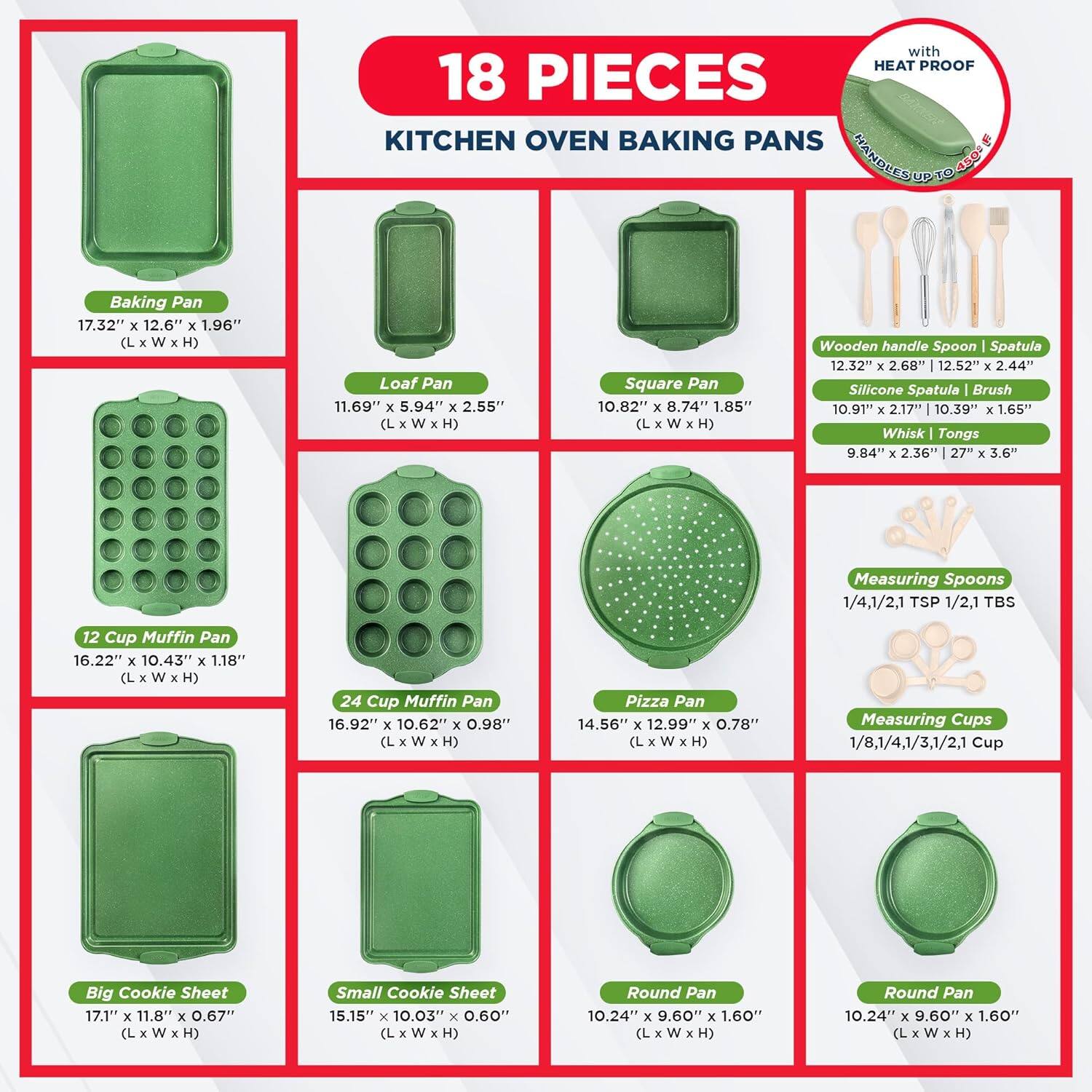 with HEAT PROOF 18 PIECES KITCHEN OVEN BAKING PANS . HANGLES UP TO 45

Baking Pan 17.32" x 12.6" x 1.96" (LxWxH)
Loaf Pan 11.69" x 5.94" x 2.55" (L x W x H)
Square Pan 10.82" x 8.74" x 1.85" (L x W x H)
Wooden handle Spoon Spatula 12.32" x 2.68" x 2.44"
Silicone Spatula Brush 10.91" x 2.17" x 1.65"
Whisk Tongs 9.84" x 2.36" x 3.6"
Measuring Spoons 1/4,1/2,1 TSP 1/2,1 TBS
12 Cup Muffin Pan 16.22" x 10.43" x 1.18" (L x W x H)
24 Cup Muffin Pan 16.92" x 10.62" x 0.98" (L x W x H)
Pizza Pan 14.56" x 12.99" x 0.78" (L x W x H)
Measuring Cups 1/8,1/4,1/3,1/2,1 Cup
Big Cookie Sheet 17.1" x 11.8" x 0.67" (L x W x H)
Small Cookie Sheet 15.15" x 10.03" x 0.60" (L x W x H)
Round Pan 10.24" x 9.60" x 1.60" (L x W x H)