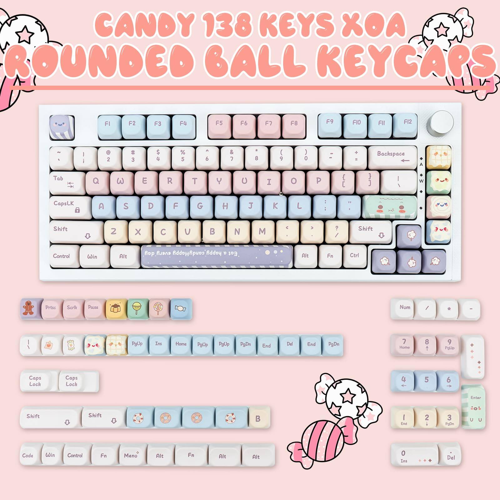 CANDY 138 KEYS XOA ROUNDED BALL KEYCAPS

FI F2 F3 F4 F5 F6 F7 F8 F9 FI0 FI1 FI2

1 2 3 4 5 6 7 8 9 0 Backspace

Q W E R T Y U I O P

A S D F G H J K L

Z X C V B N M

Tab CapsLK Shift

Control Win Alt

PgUp Ins Home PgUp PgDn End Del PgDn

Caps Lock Caps Lock

Shift Shift

Code Win Control Fn Menu Alt Fn Alt

Num / * -

7 8 9

4 5 6

1 2 3

0 . Del

Enter

PgUp PgDn