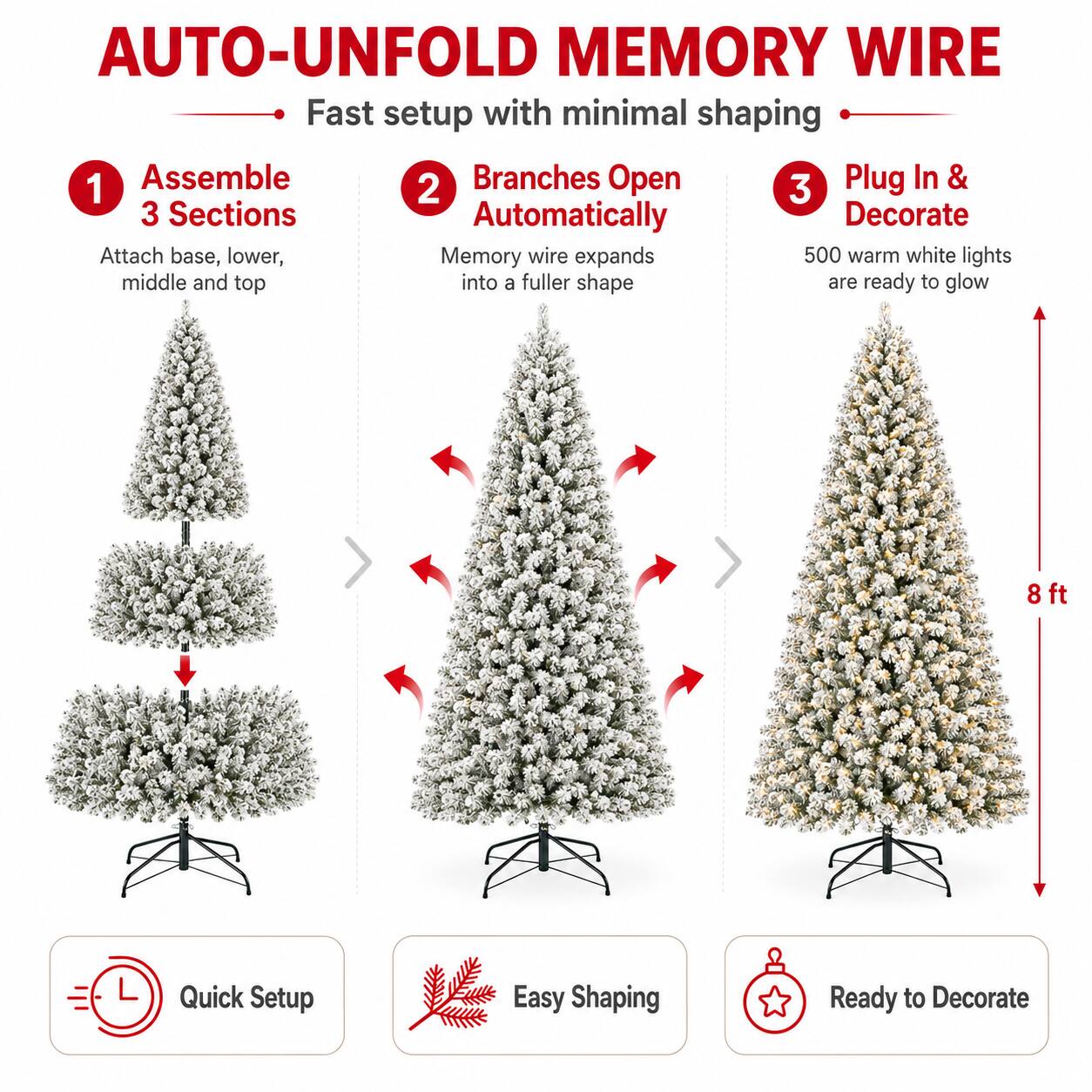 AUTO-UNFOLD MEMORY WIRE  
Fast setup with minimal shaping  

1. Assemble 3 Sections  
Attach base, lower, middle and top  

2. Branches Open Automatically  
Memory wire expands into a fuller shape  

3. Plug In & Decorate  
500 warm white lights are ready to glow  

8 ft  

Quick Setup  
Easy Shaping  
Ready to Decorate