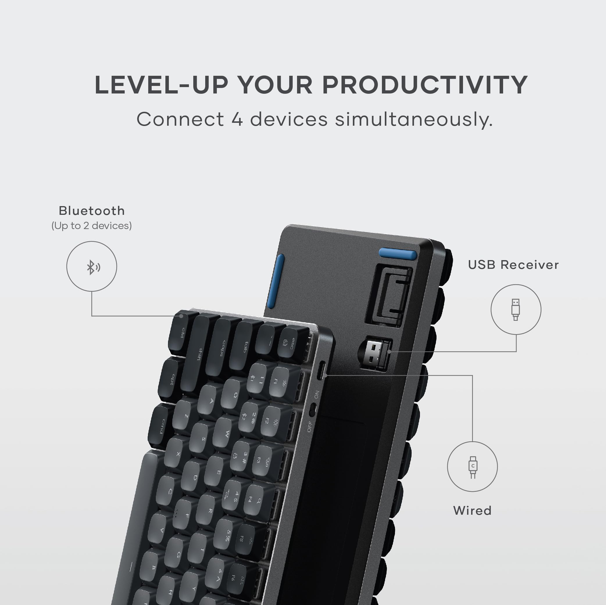 LEVEL-UP YOUR PRODUCTIVITY  
Connect 4 devices simultaneously.  
Bluetooth (Up to 2 devices)  
USB Receiver  
Wired