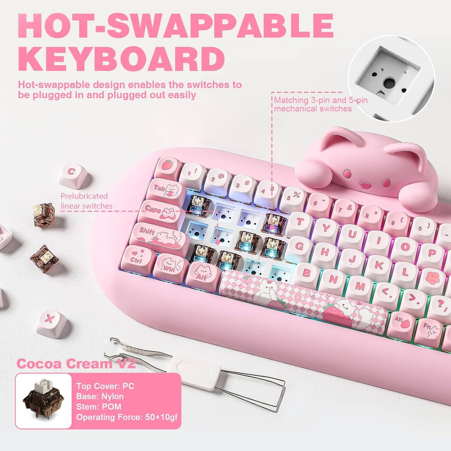 **HOT-SWAPPABLE KEYBOARD**

Hot-swappable design enables the switches to be plugged in and plugged out easily.

- Matching 3-pin and 5-pin mechanical switches
- Prelubricated linear switches

**Cocoa Cream V2**

- Top Cover: PC
- Base: Nylon
- Stem: POM
- Operating Force: 50+10gf