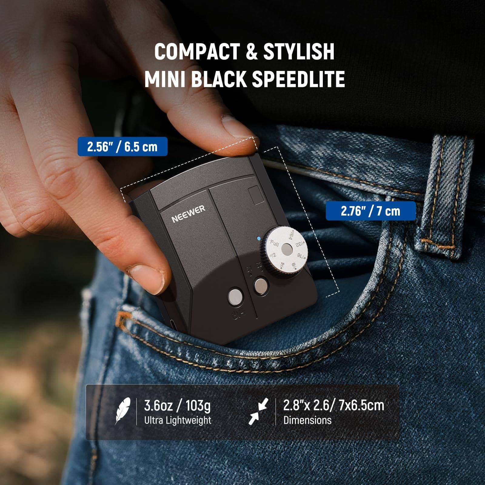 COMPACT & STYLISH MINI BLACK SPEEDLITE

2.56" / 6.5 cm

NEEWER

Full ey64 32 2 1/4 =18

2.76" / 7 cm

3.6oz/103g Ultra Lightweight

2.8"x 2.6/ 7x6.5cm Dimensions