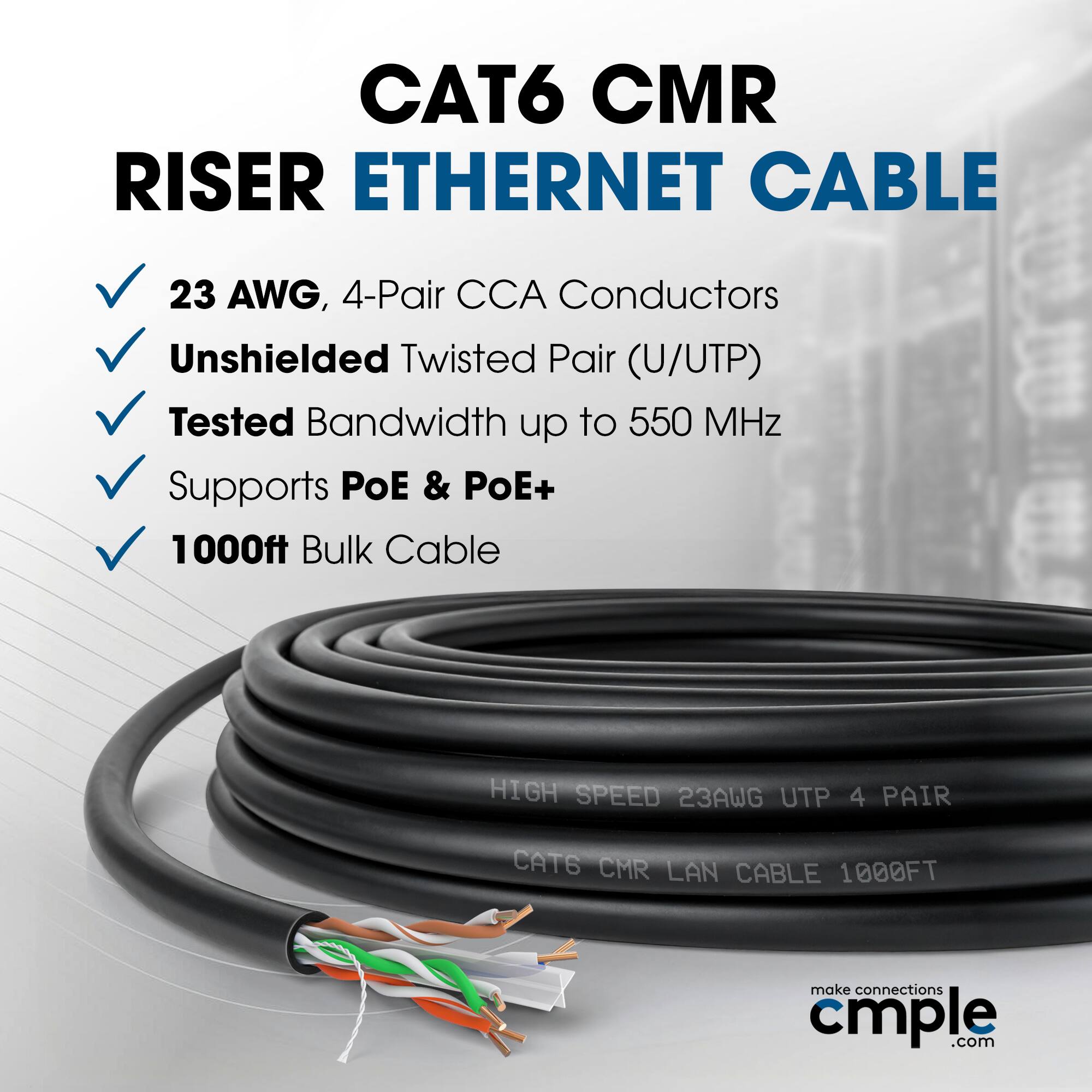 CAT6 CMR RISER ETHERNET CABLE  
23 AWG, 4-Pair CCA Conductors  
Unshielded Twisted Pair (U/UTP)  
Tested Bandwidth up to 550 MHz  
Supports PoE & PoE+  
1000ft Bulk Cable  

HIGH SPEED 23AWG UTP 4 PAIR  
CAT6 CMR LAN CABLE 1000FT  

make connections  
cmple.com