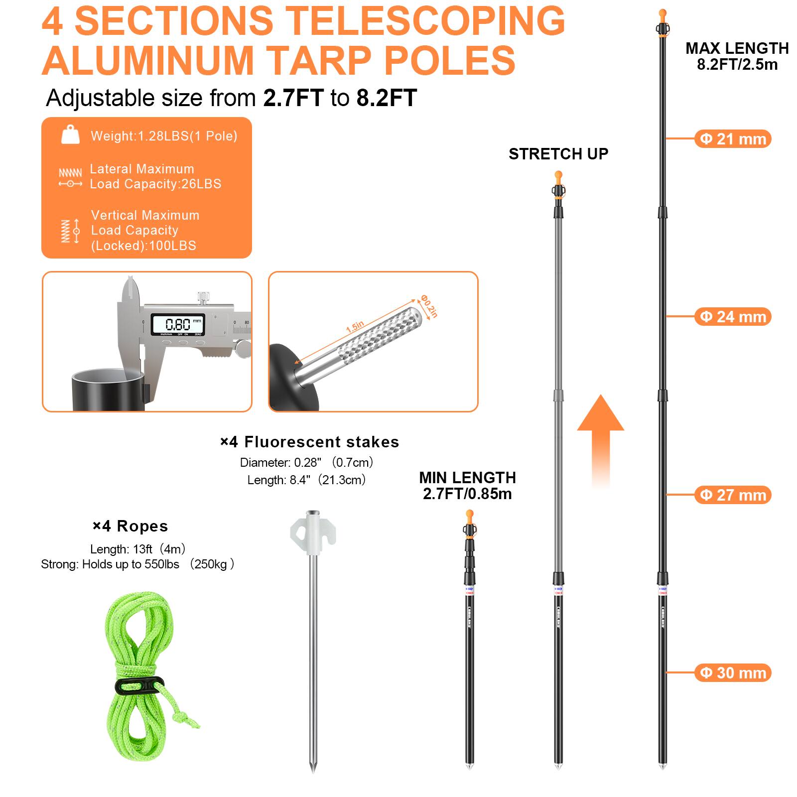 4 SECTIONS TELESCOPING ALUMINUM TARP POLES  
Adjustable size from 2.7FT to 8.2FT  

Weight: 1.28LBS (1 Pole)  

Lateral Maximum Load Capacity: 26LBS  
Vertical Maximum Load Capacity (Locked): 100LBS  

x4 Fluorescent stakes  
Diameter: 0.28" (0.7cm)  
Length: 8.4" (21.3cm)  

x4 Ropes  
Length: 13ft (4m)  
Strong: Holds up to 550lbs (250kg)  

MAX LENGTH 8.2FT/2.5m  
MIN LENGTH 2.7FT/0.85m  

STRETCH UP  

Φ 21 mm  
Φ 24 mm  
Φ 27 mm  
Φ 30 mm