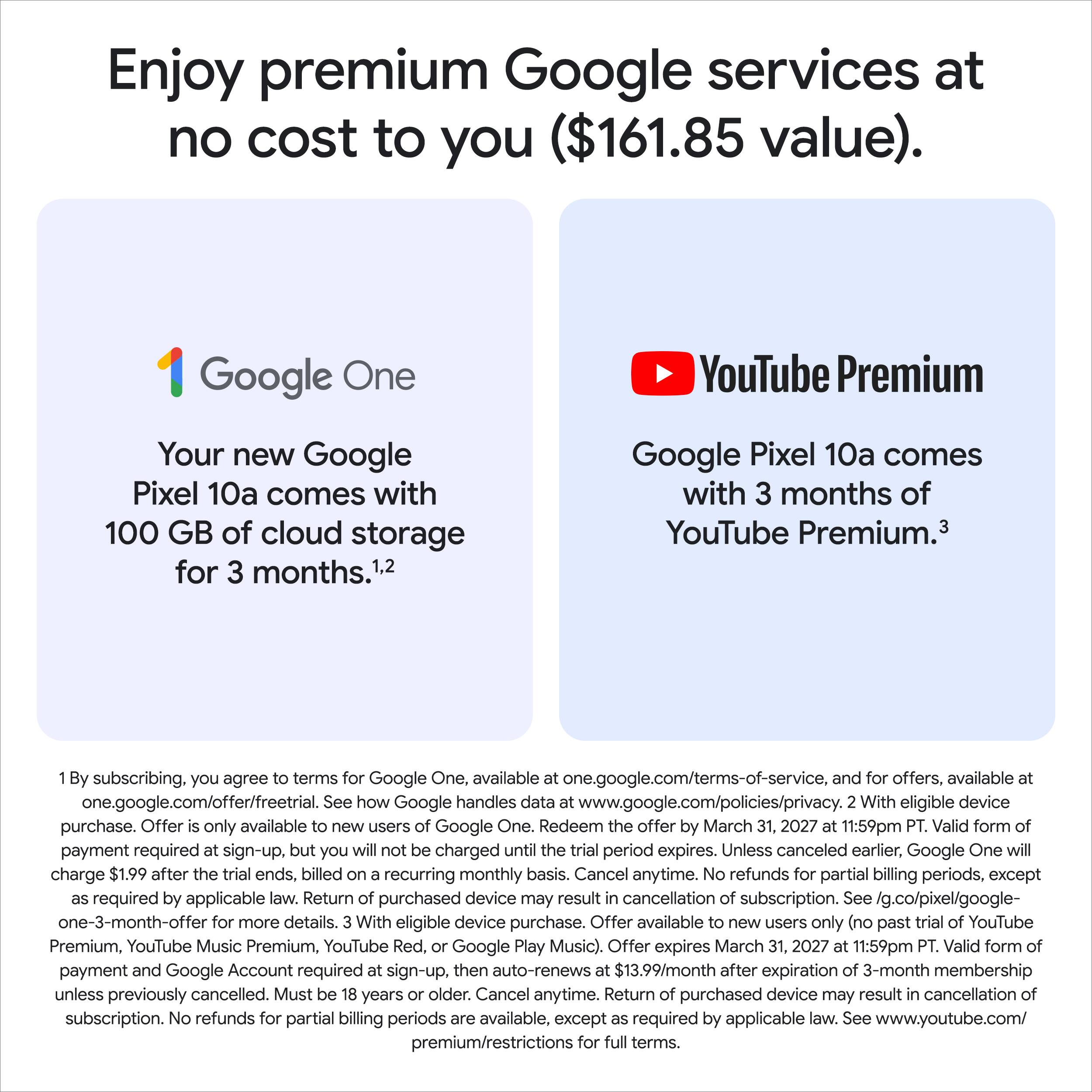 Enjoy premium Google services at no cost to you ($161.85 value).

**Google One**
Your new Google Pixel 10a comes with 100 GB of cloud storage for 3 months.¹,²

**YouTube Premium**
Google Pixel 10a comes with 3 months of YouTube Premium.³

---

1. By subscribing, you agree to terms for Google One, available at one.google.com/terms-of-service, and for offers, available at one.google.com/offer/freetrial. See how Google handles data at www.google.com/policies/privacy. With eligible device purchase. Offer is only available to new users of Google One. Redeem the offer by March 31, 2027 at 11:59pm PT. Valid form of payment required at sign-up, but you will not be charged until the trial period expires. Unless canceled earlier, Google One will charge $1.99 after the trial ends, billed on a recurring monthly basis. Cancel anytime. No refunds for partial billing periods, except as required by applicable law. Return of purchased device may result in cancellation of subscription. See g.co/pixel/google-one-3-month-offer for more details.

2. With