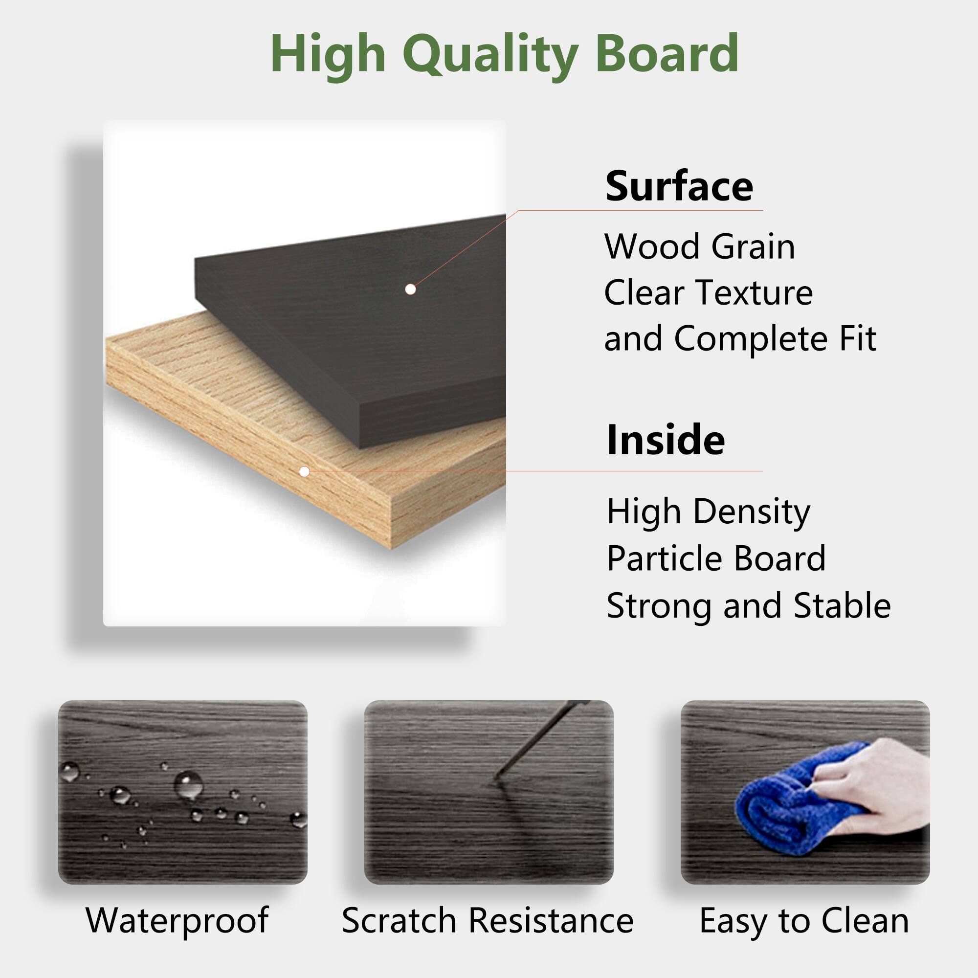 High Quality Board

Surface
- Wood Grain
- Clear Texture
- and Complete Fit

Inside
- High Density Particle Board
- Strong and Stable

Waterproof
Scratch Resistance
Easy to Clean
