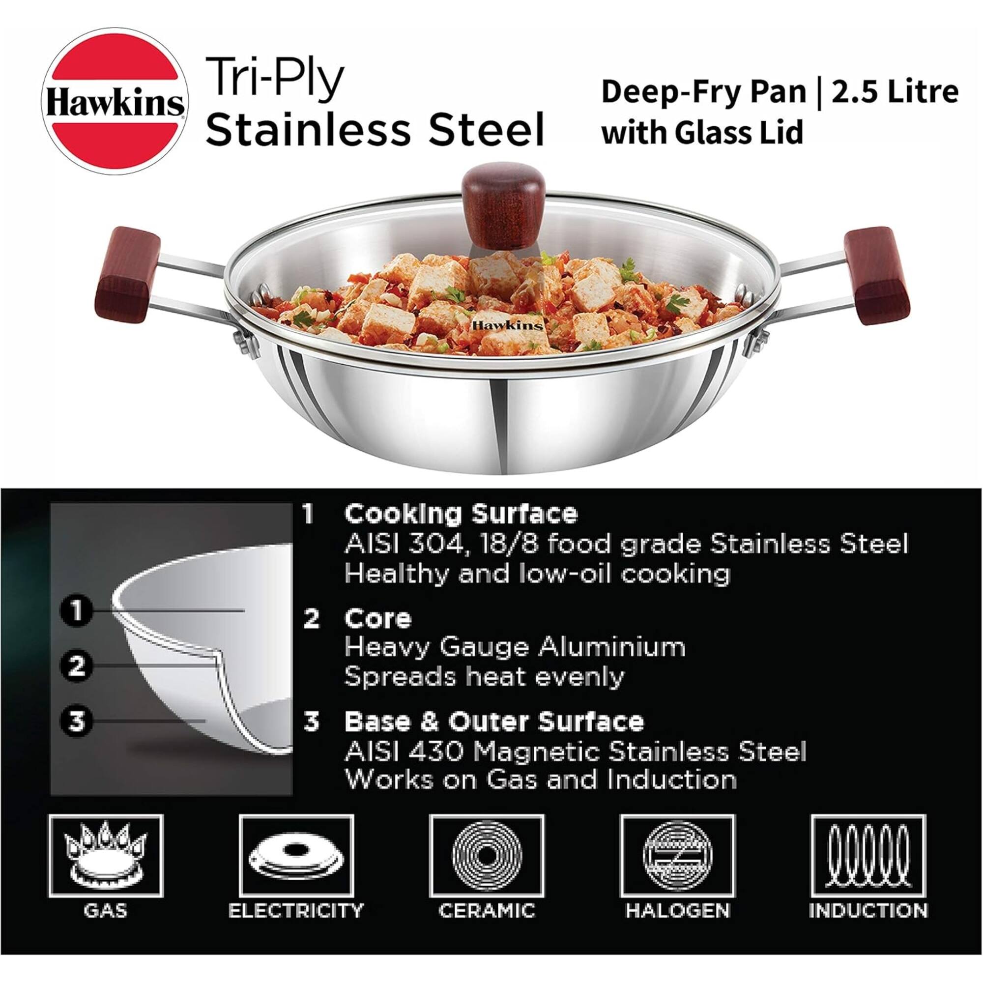 Hawkins Tri-Ply Deep-Fry Pan 2.5 Litre Stainless Steel with Glass Lid

1. Cooking Surface: AISI 304, 18/8 food grade Stainless Steel - Healthy and low-oil cooking
2. Core: Heavy Gauge Aluminium - Spreads heat evenly
3. Base & Outer Surface: AISI 430 Magnetic Stainless Steel - Works on Gas and Induction

Compatible with:
- GAS
- ELECTRICITY
- CERAMIC
- HALOGEN
- INDUCTION
