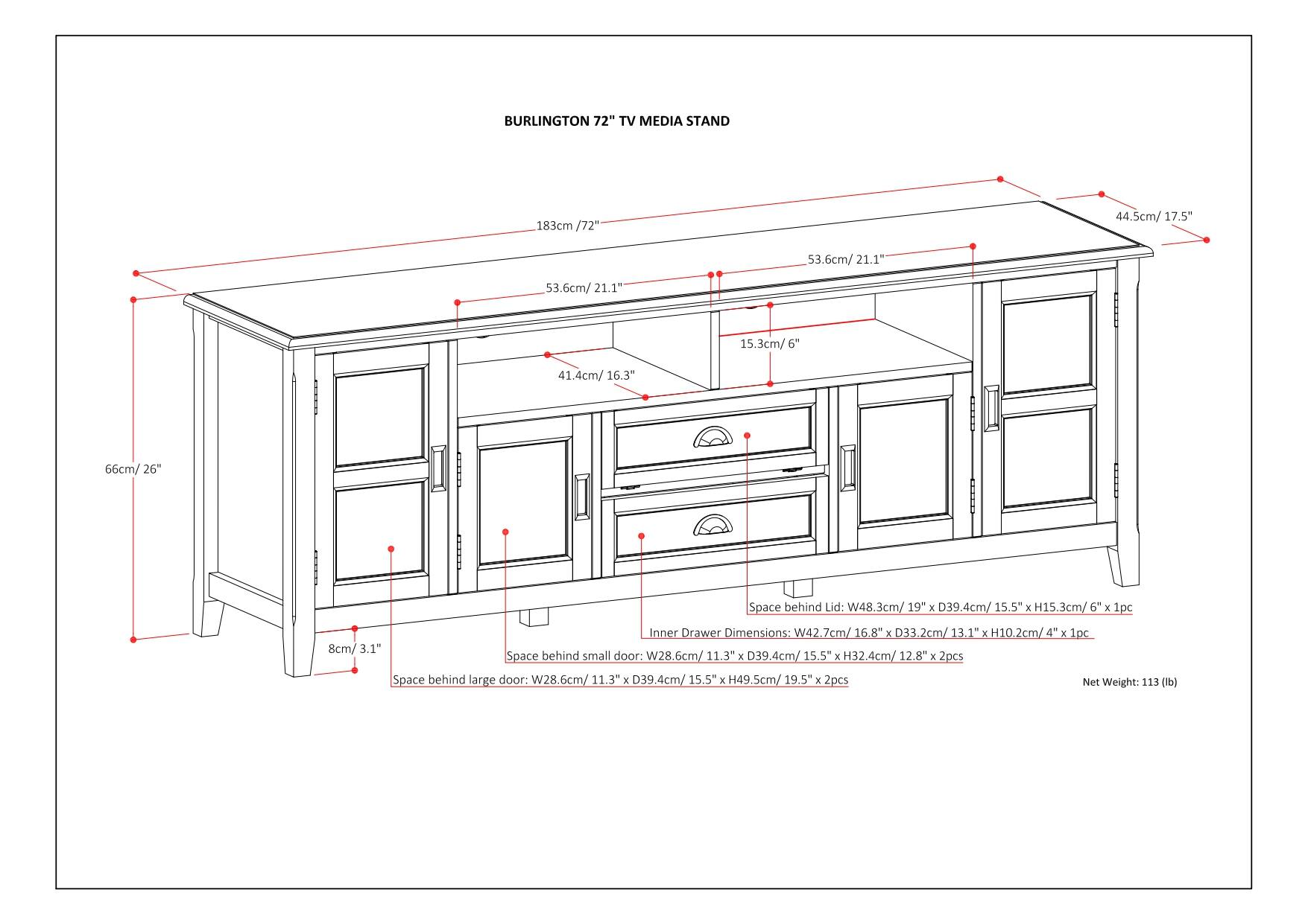 Burlington 72" TV Media Stand 183cm / 72" 44.5cm / 17.5" 53.6cm / 21.1" 53.6cm / 21.1" 15 15.3cm / 6" 41.4cm / 16.3" 66cm / 26" Space behind Lid: W48.3cm / 19" x D39.4cm / 15.5" x H15.3cm / 6" 1pc Inner Drawer Dimensions: W42 7cm / 16.8" x K 033 2cm / 13.1" x H15.3cm / 6" 1pc Space behind small door: W28.6cm / 11.3" x E D39.4cm / 15.5" x H32.4cm / 12.8" 2pcs Space behind large door: W28.6cm / 11.3" x D39.4cm / 15.5" x 149.5cm / 19.5" x M 2pcs 2cm / 4" 1pc Net Weight: 113 (lb)