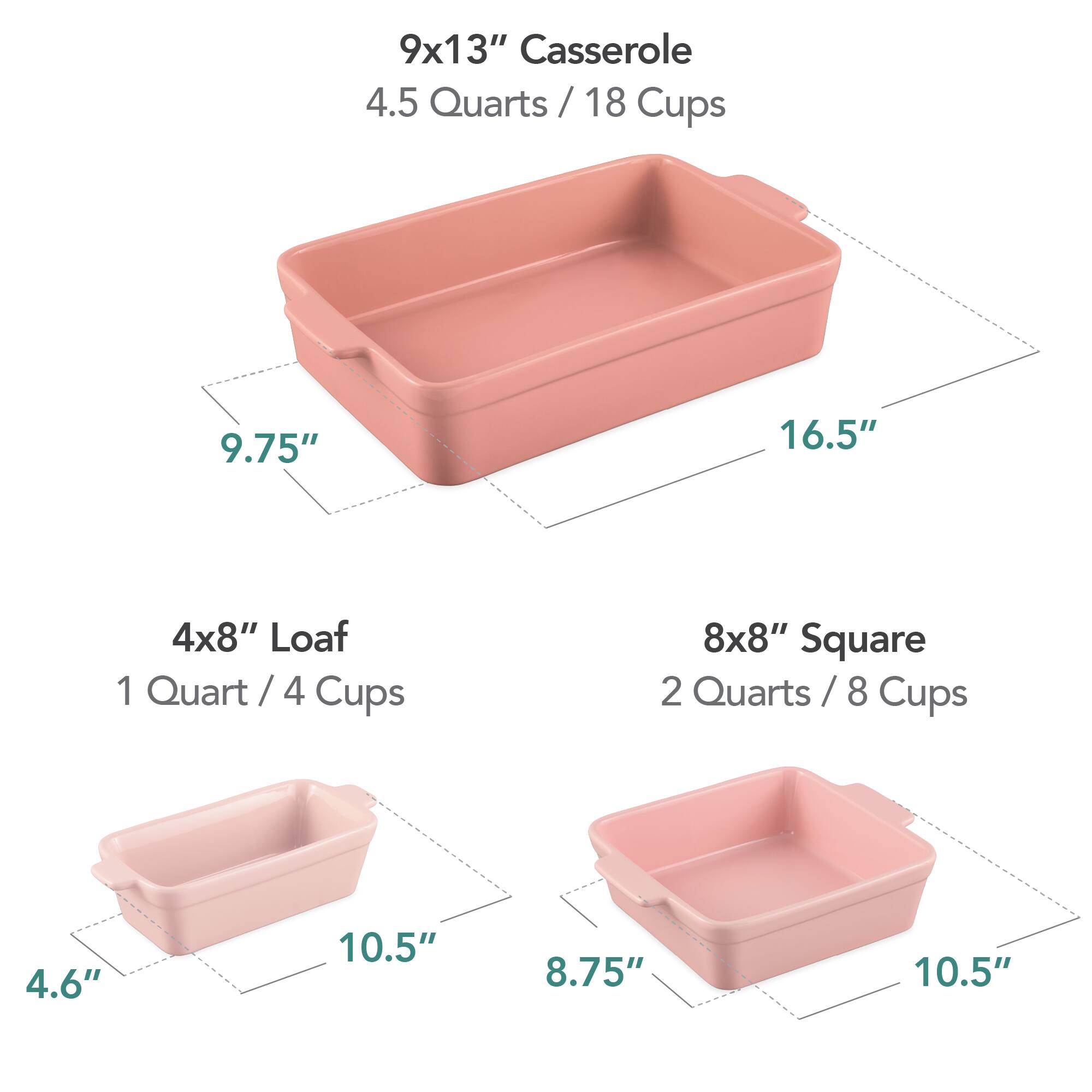 9x13" Casserole  
4.5 Quarts / 18 Cups  
9.75" x 16.5"  

4x8" Loaf  
1 Quart / 4 Cups  
4.6" x 10.5"  

8x8" Square  
2 Quarts / 8 Cups  
8.75" x 10.5"