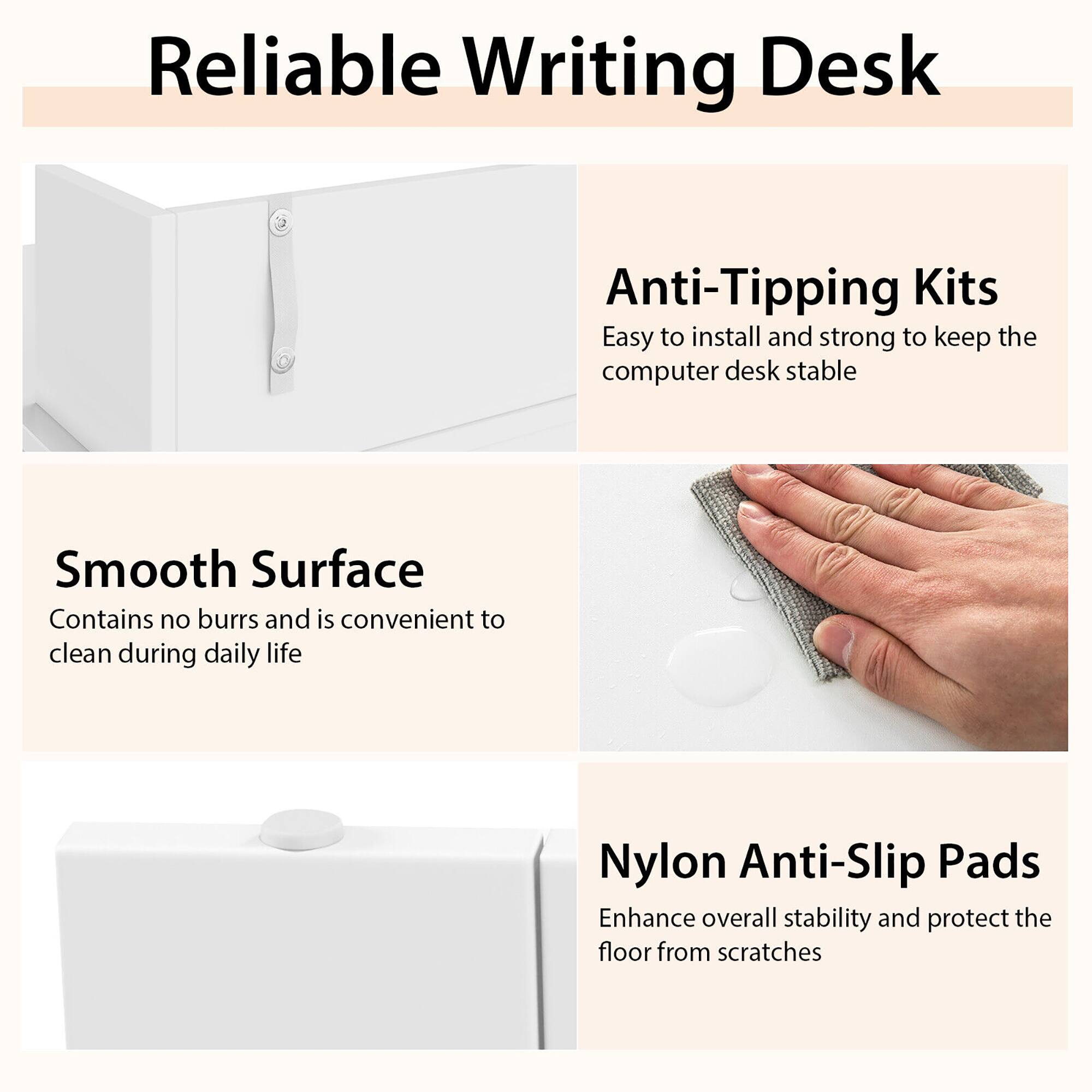 Reliable Writing Desk

Anti-Tipping Kits
Easy to install and strong to keep the computer desk stable

Smooth Surface
Contains no burrs and is convenient to clean during daily life

Nylon Anti-Slip Pads
Enhance overall stability and protect the floor from scratches