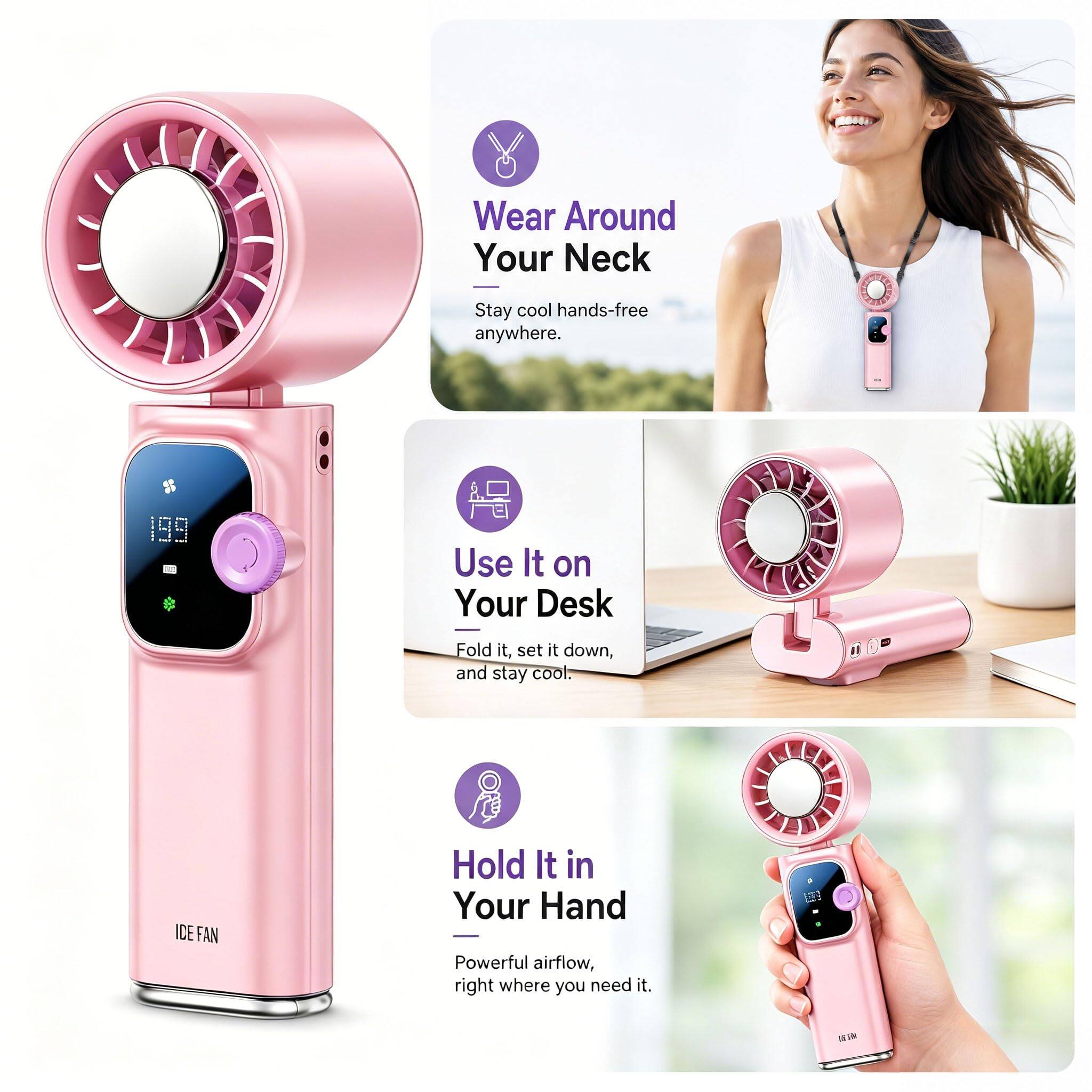 Wear Around Your Neck  
Stay cool hands-free anywhere.  

Use It on Your Desk  
Fold it, set it down, and stay cool.  

Hold It in Your Hand  
Powerful airflow, right where you need it.