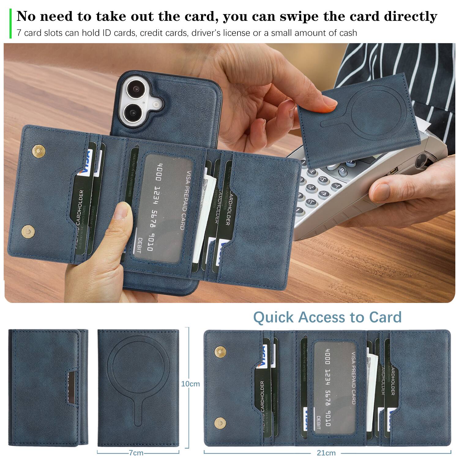No need to take out the card, you can swipe the card directly  
7 card slots can hold ID cards, credit cards, driver's license or a small amount of cash  

Quick Access to Card  

CARDHOLDER  
4000 7534 5678 DEBIT  
VISA PREPAID CARD  

CARDHOLDER  
4000 1234 5678 DEBIT  
VISA PREPAID CARD  

10cm  
7cm  
21cm