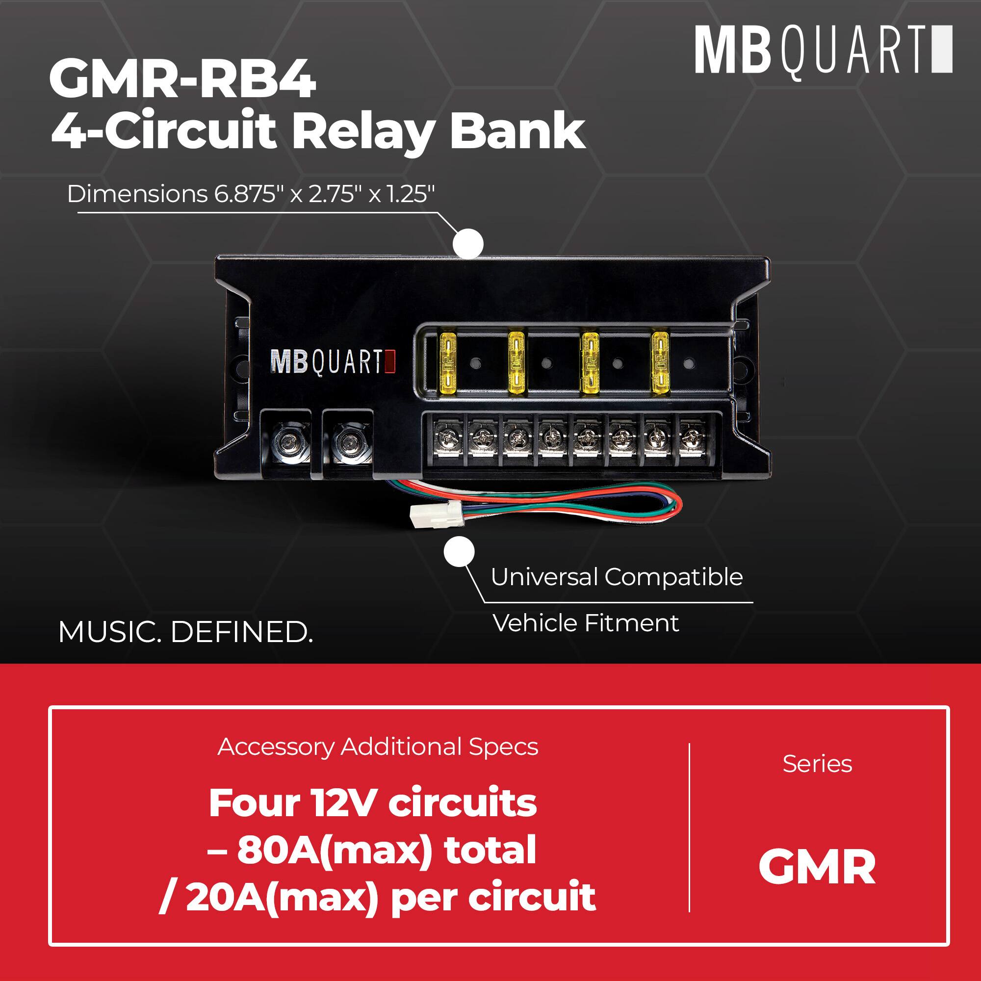 GMR-RB4 4-Circuit Relay Bank  
Dimensions: 6.875" x 2.75" x 1.25"  
MBQUART  
Universal Compatible  
Vehicle Fitment  

Accessory Additional Specs:  
Four 12V circuits - 80A(max) total / 20A(max) per circuit  

Series: GMR  

MUSIC. DEFINED.