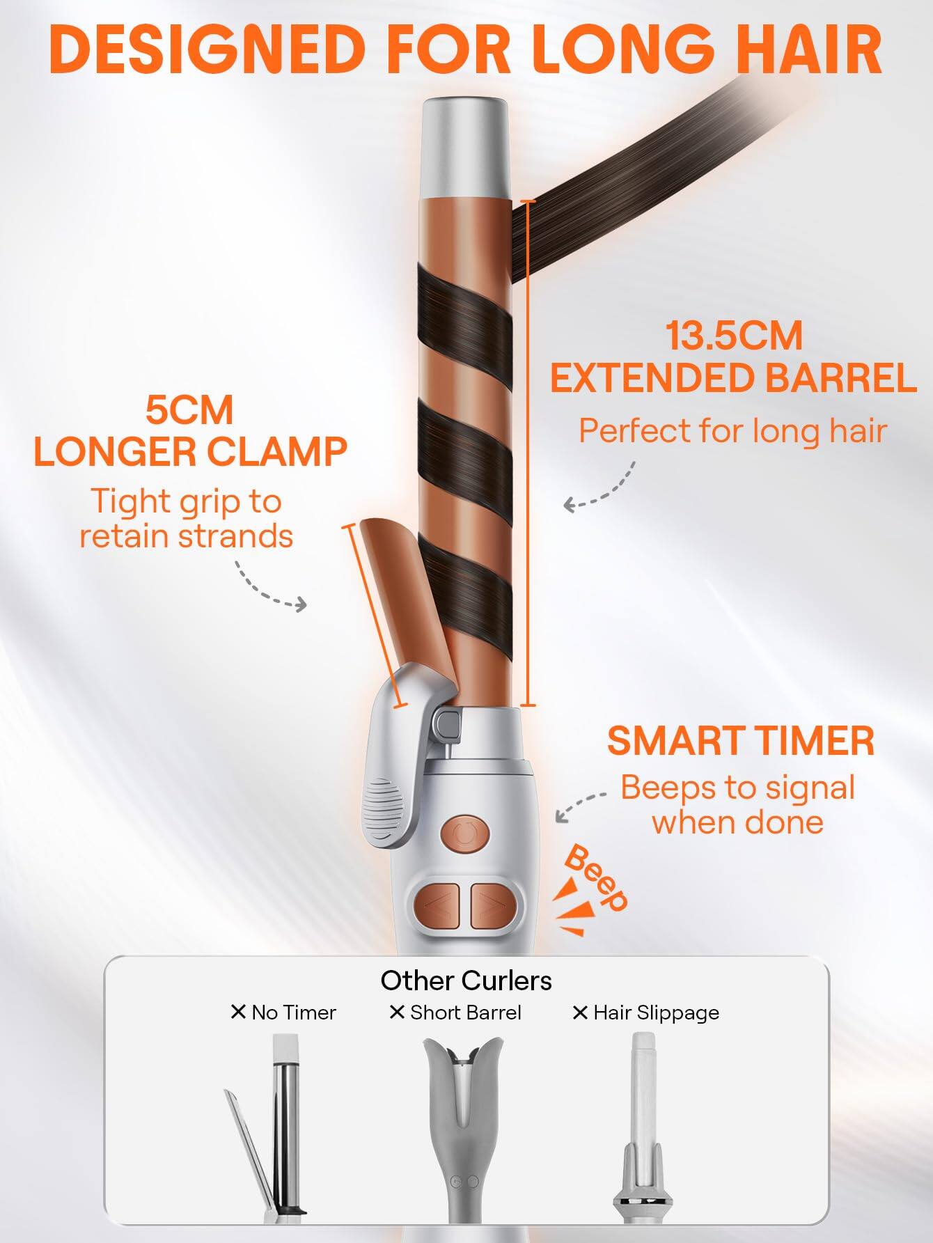 DESIGNED FOR LONG HAIR

5CM LONGER CLAMP  
Tight grip to retain strands

13.5CM EXTENDED BARREL  
Perfect for long hair

SMART TIMER  
Beeps to signal when done

Other Curlers  
X No Timer  
X Short Barrel  
X Hair Slippage