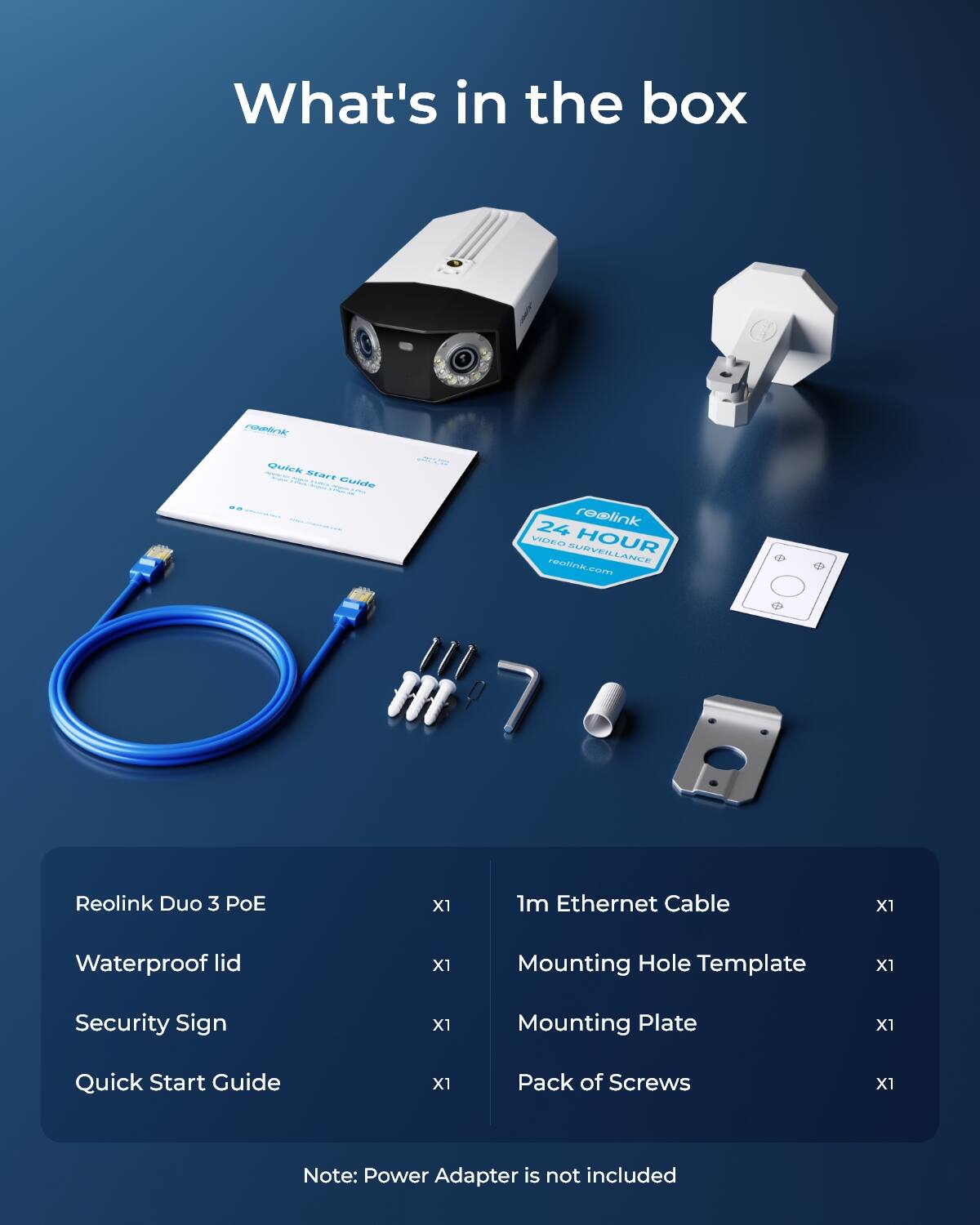What's in the box

reolink

Quick start Guide

24 HOUR VIDEO SURVEILLANCE reolink.com

Reolink Duo 3 PoE
X1
1m Ethernet Cable
X1
Waterproof lid
X1
Mounting Hole Template
X1
Security Sign
X1
Mounting Plate
X1
Quick Start Guide
X1
Pack of Screws
X1

Note: Power Adapter is not included