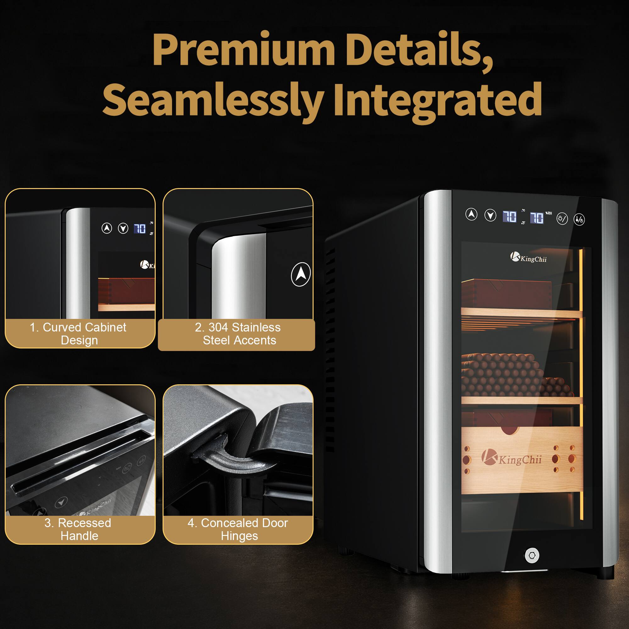 Premium Details, Seamlessly Integrated

7 1/2 70 10 3

V8
KingChii
1. Curved Cabinet Design
2. 304 Stainless Steel Accents
KingChii
3. Recessed Handle
4. Concealed Door Hinges