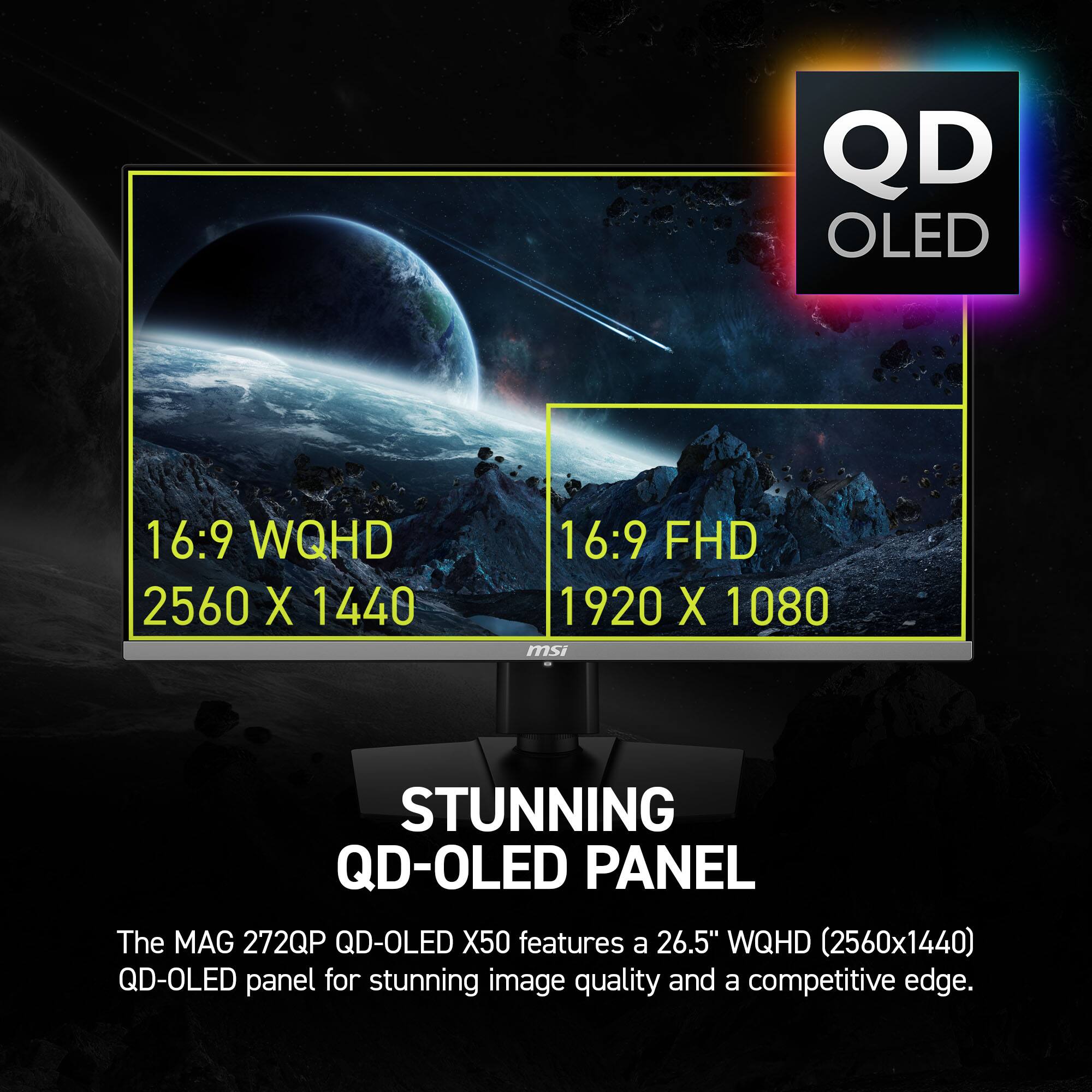 QD OLED 16:9 WQHD 2560 X 1440 16:9 FHD 1920 X 1080 STUNNING QD-OLED PANEL The MAG 272QP QD-OLED X50 features a 26.5" WQHD (2560x1440) QD-OLED panel for stunning image quality and a competitive edge.