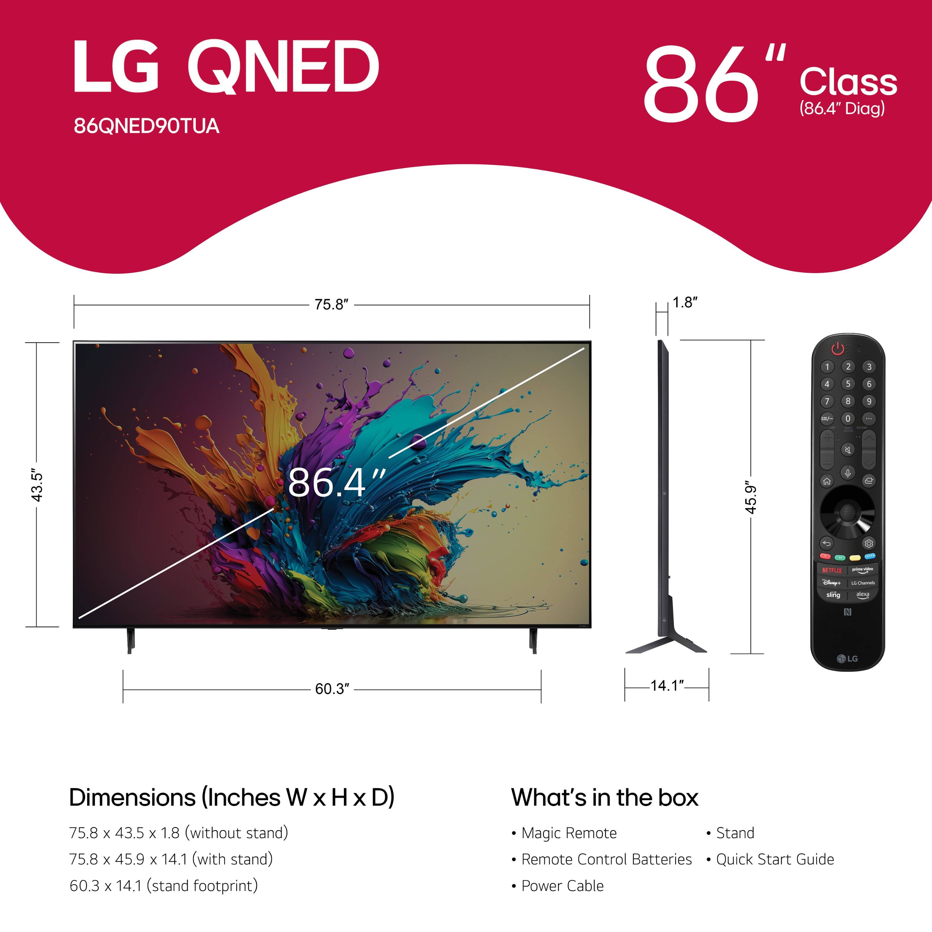 LG QNED 86QNED90TUA 86" Class (86.4" Diag) 75.8 1.8" - 1 3 d 1 1 I a 6 - - 43.5" 86.4" 45.9" C 1 - - i sing LS 60.3* 14.1 Dimensions (Inches W x H x D) 75.8 x 43.5 x 1.8 (without stand) 75.8 x 45.9 x 14.1 (with stand) 60.3 x 14.1 (stand footprint) Magic Remote Stand Remote Control Batteries Quick Start Guide Power Cable