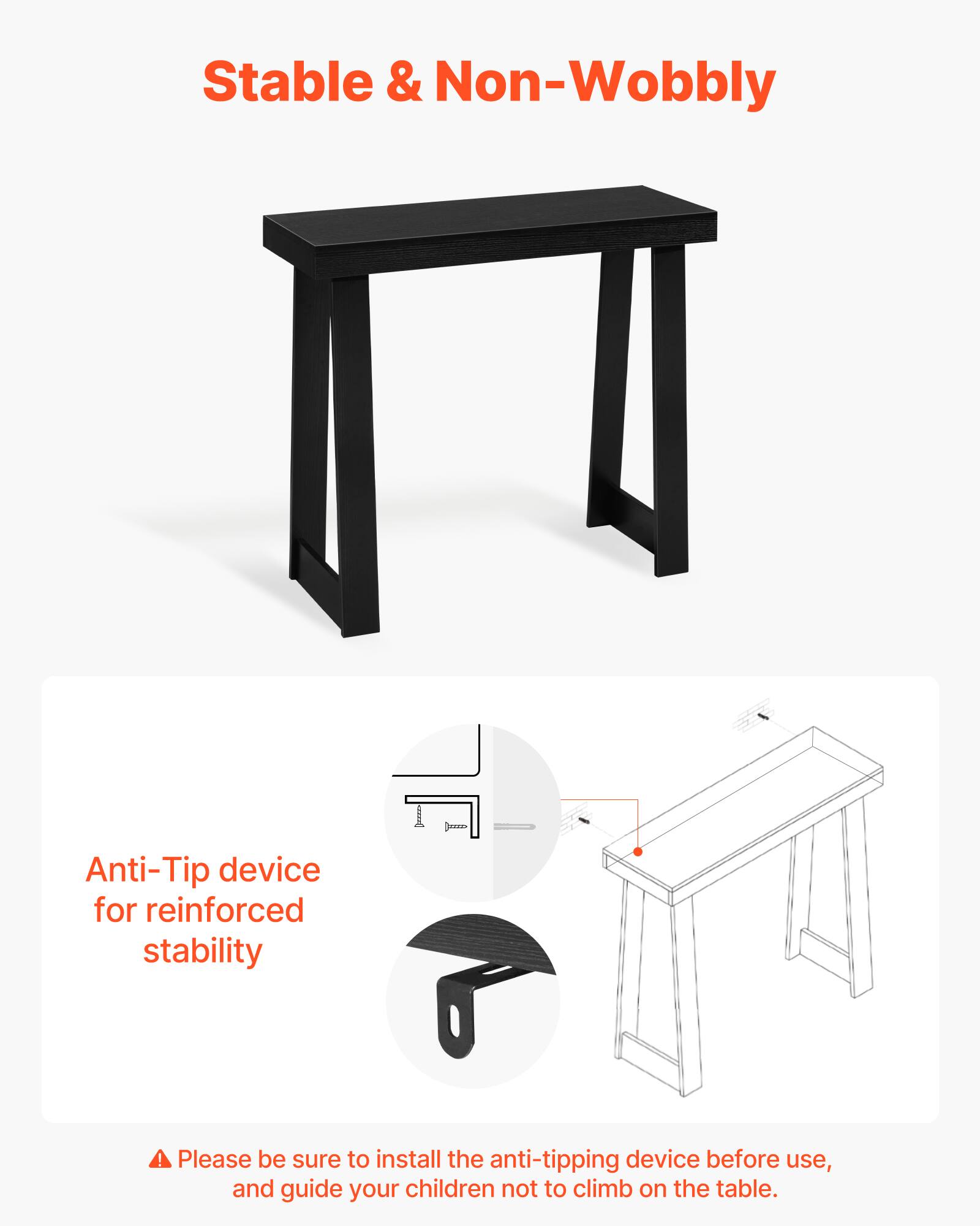 Stable & Non-Wobbly

Anti-Tip device for reinforced stability

Please be sure to install the anti-tipping device before use, and guide your children not to climb on the table.