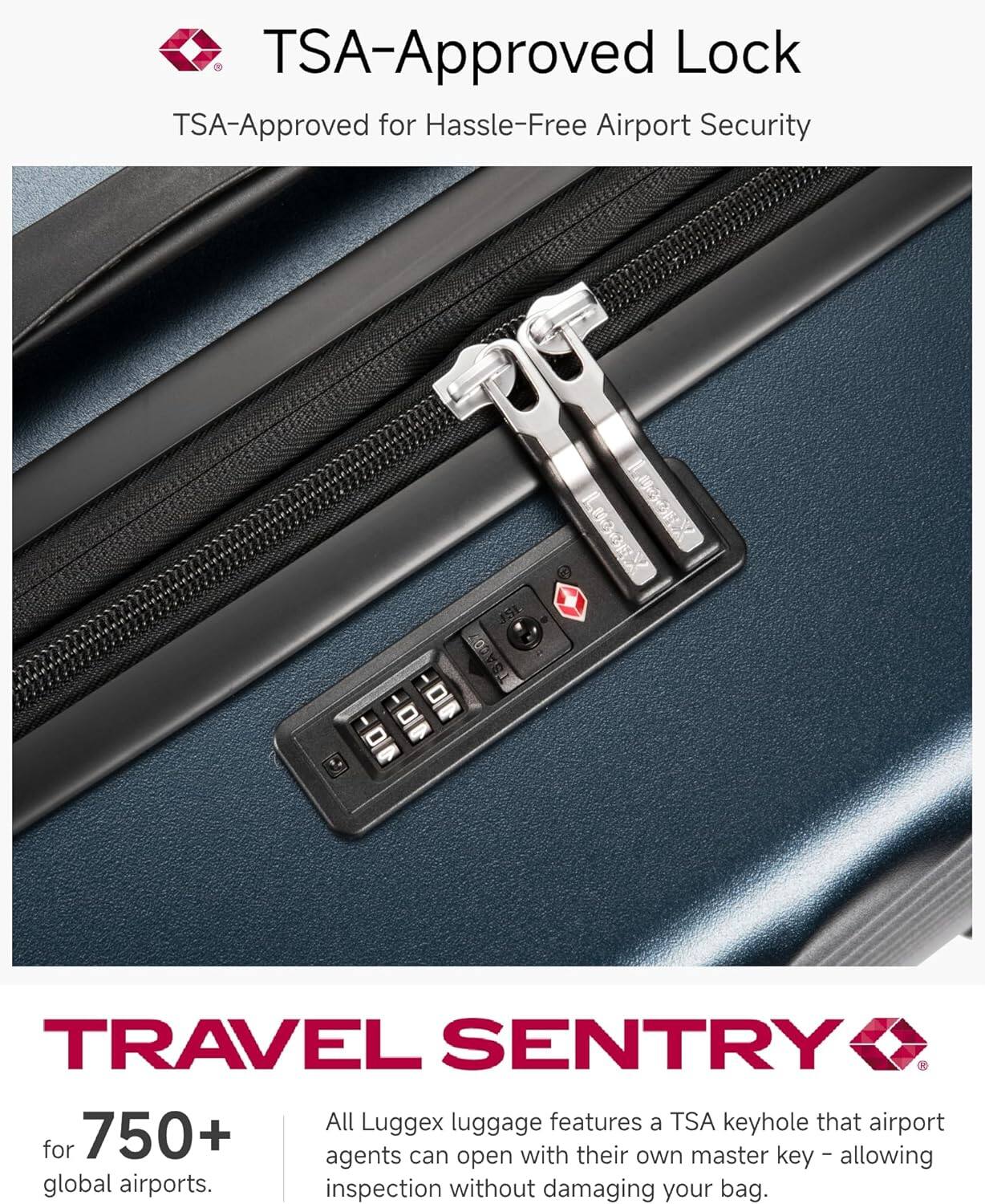 TSA-Approved Lock  
TSA-Approved for Hassle-Free Airport Security  

TRAVEL SENTRY  

750+  
for global airports.  

All Luggex luggage features a TSA keyhole that airport agents can open with their own master key – allowing inspection without damaging your bag.