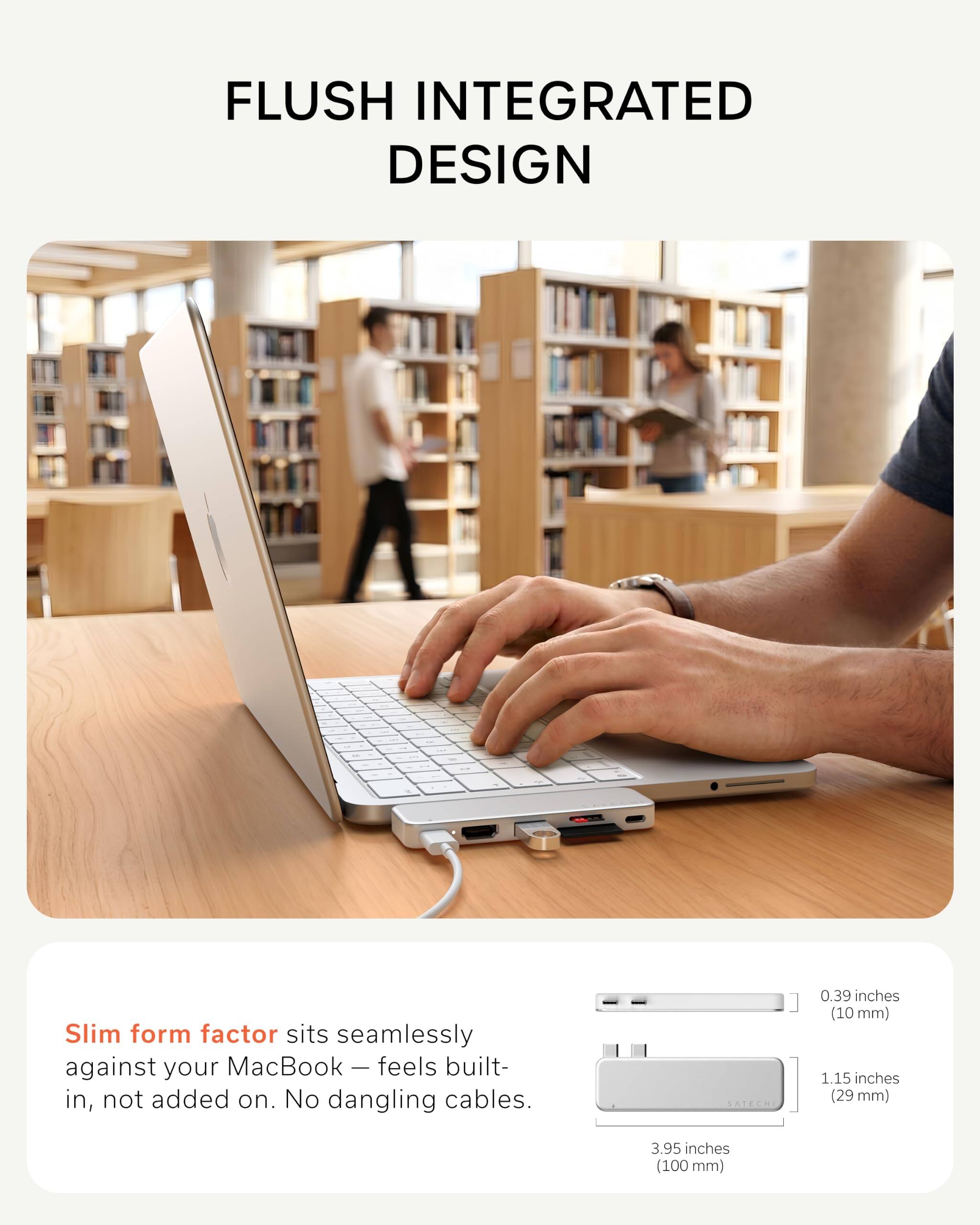 FLUSH INTEGRATED DESIGN

Slim form factor sits seamlessly against your MacBook — feels built-in, not added on. No dangling cables.

SATECHI

0.39 inches (10 mm)  
1.15 inches (29 mm)  
3.95 inches (100 mm)