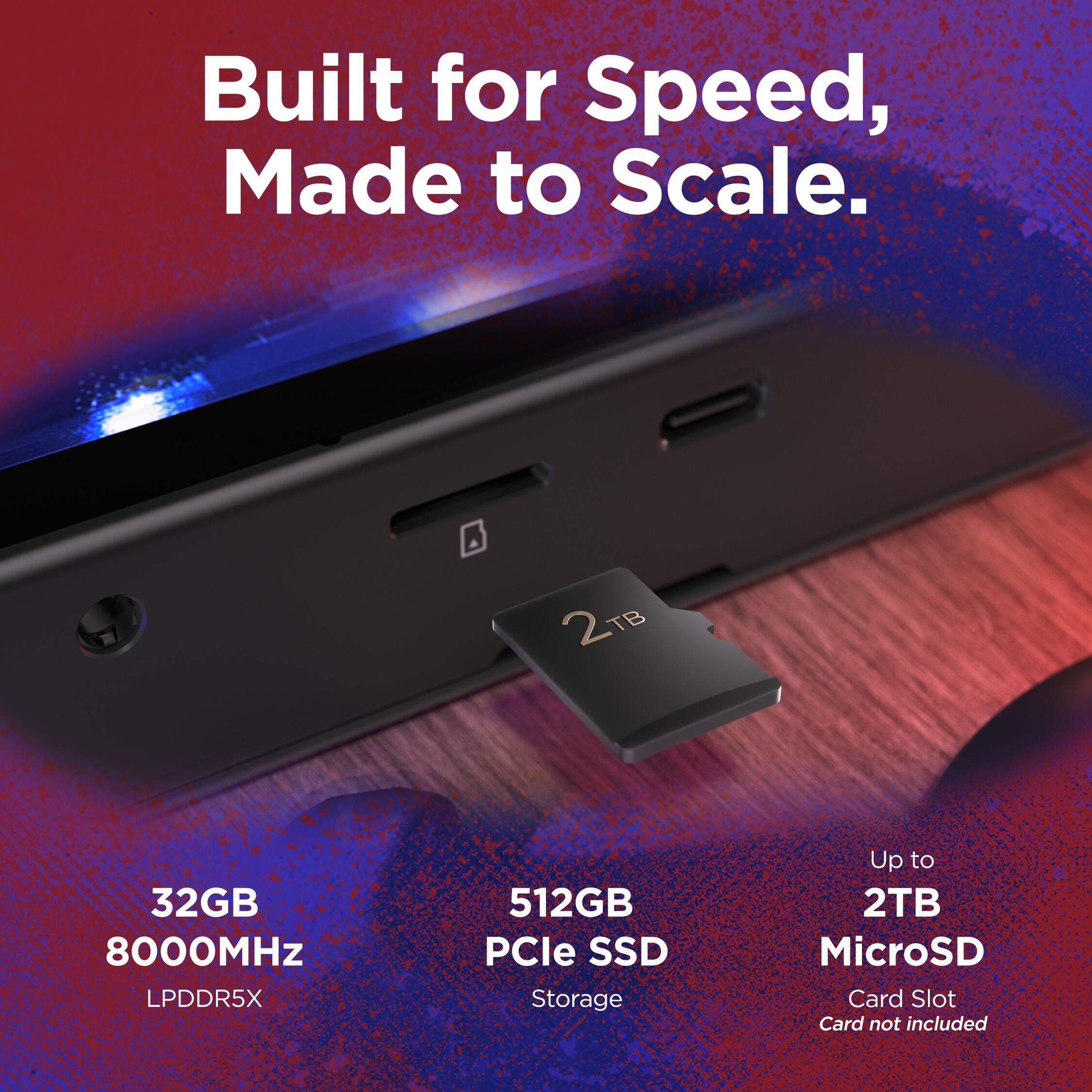 Built for Speed, Made to Scale.  
2 TB  
32GB 8000MHz LPDDR5X  
512GB PCIe SSD Storage  
Up to 2TB MicroSD Card Slot  
Card not included