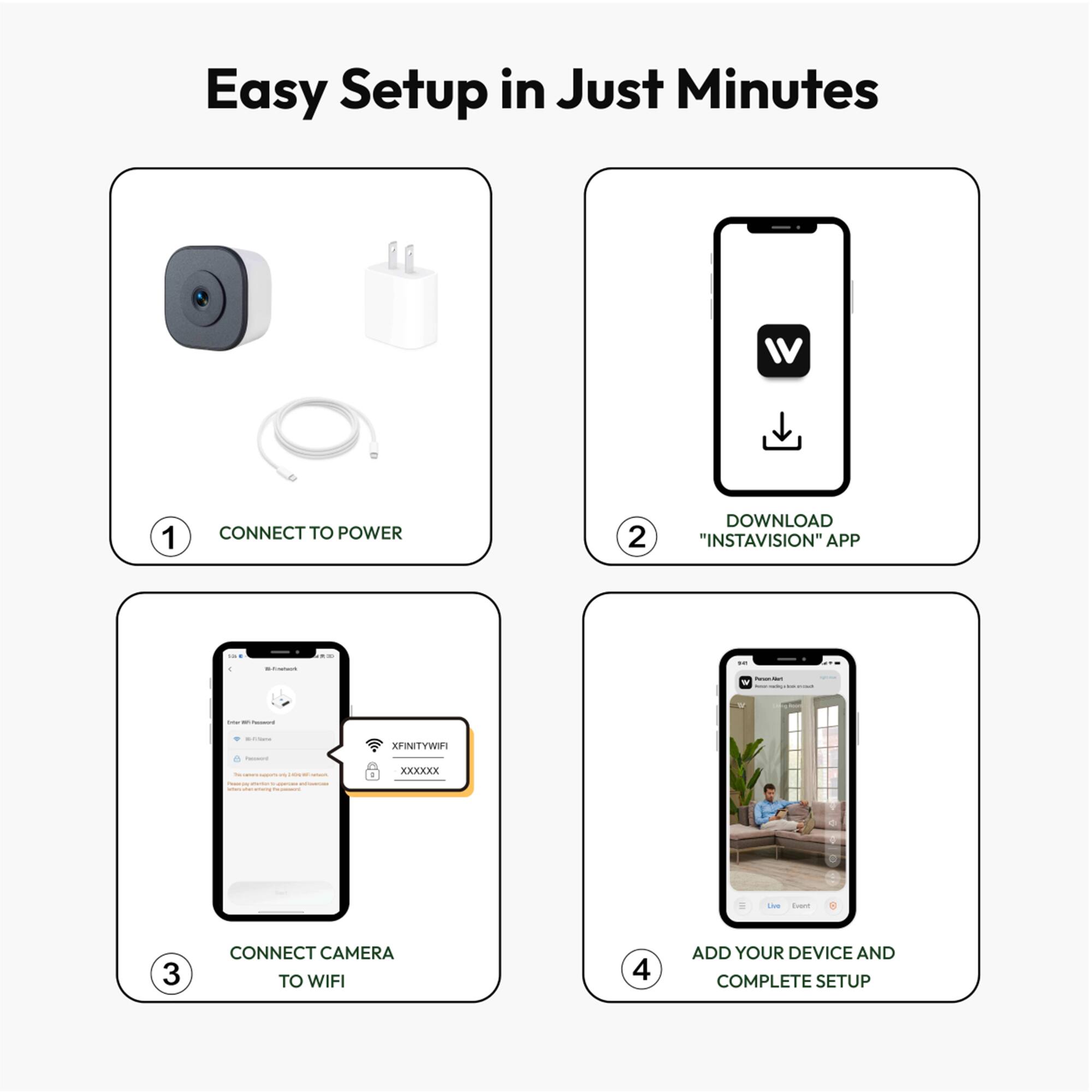 Easy Setup in Just Minutes

1. CONNECT TO POWER
2. DOWNLOAD "INSTAVISION" APP
3. CONNECT CAMERA TO WIFI
4. ADD YOUR DEVICE AND COMPLETE SETUP