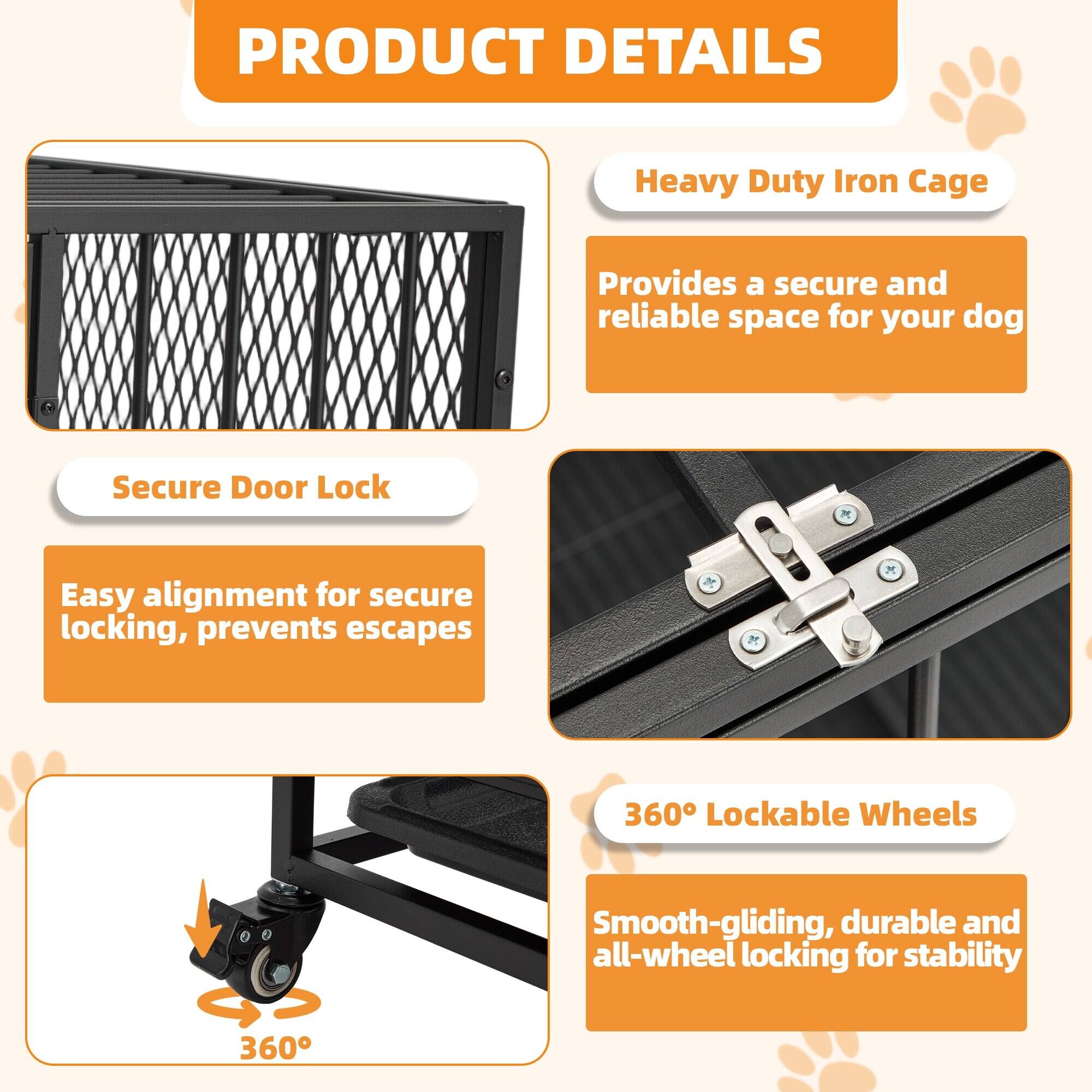 **PRODUCT DETAILS**

- **Heavy Duty Iron Cage**
  - Provides a secure and reliable space for your dog

- **Secure Door Lock**
  - Easy alignment for secure locking, prevents escapes

- **360° Lockable Wheels**
  - Smooth-gliding, durable and all-wheel locking for stability