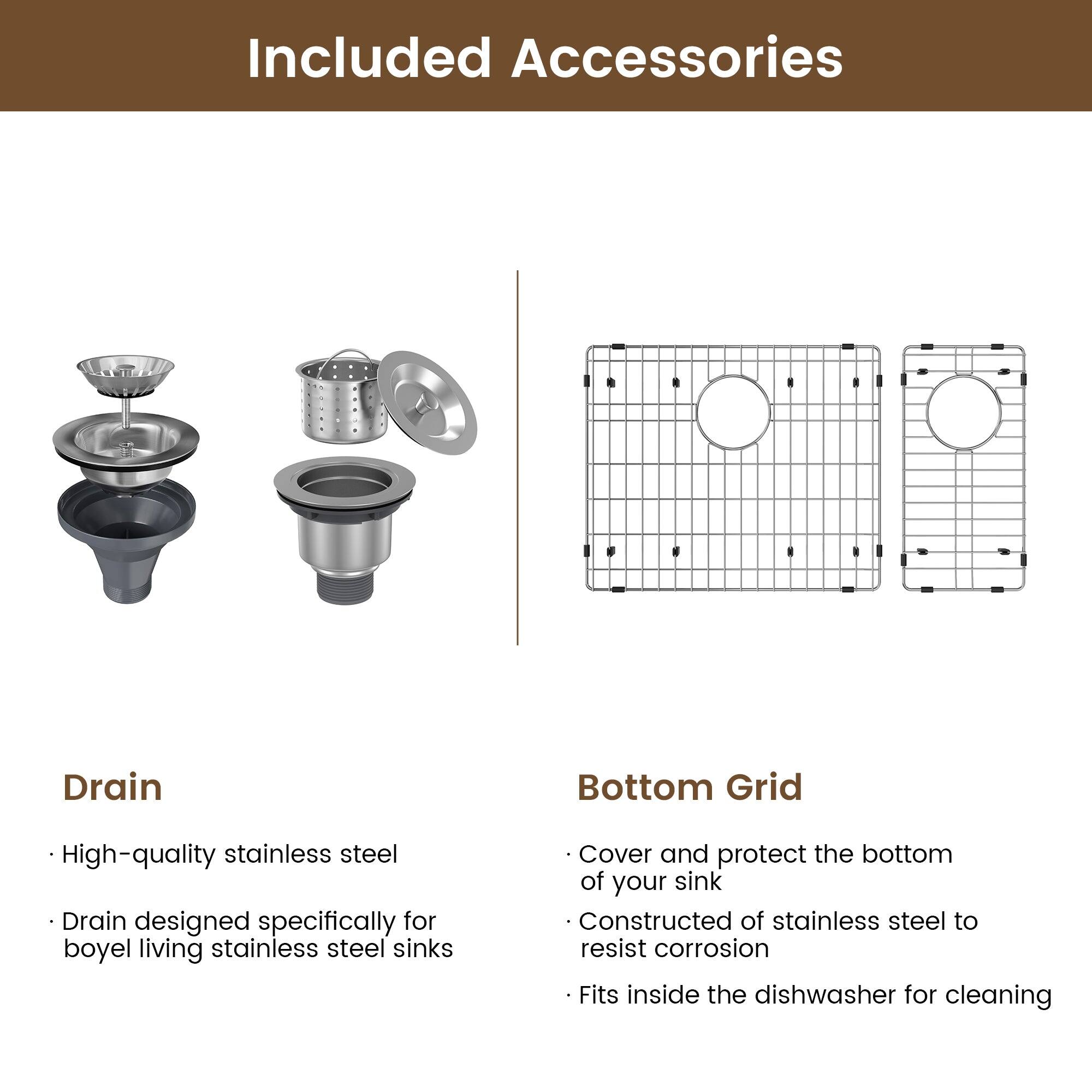 Included Accessories

Drain
High-quality stainless steel
Drain designed specifically for boyel living stainless steel sinks

Bottom Grid
Cover and protect the bottom of your sink
Constructed of stainless steel to resist corrosion
Fits inside the dishwasher for cleaning