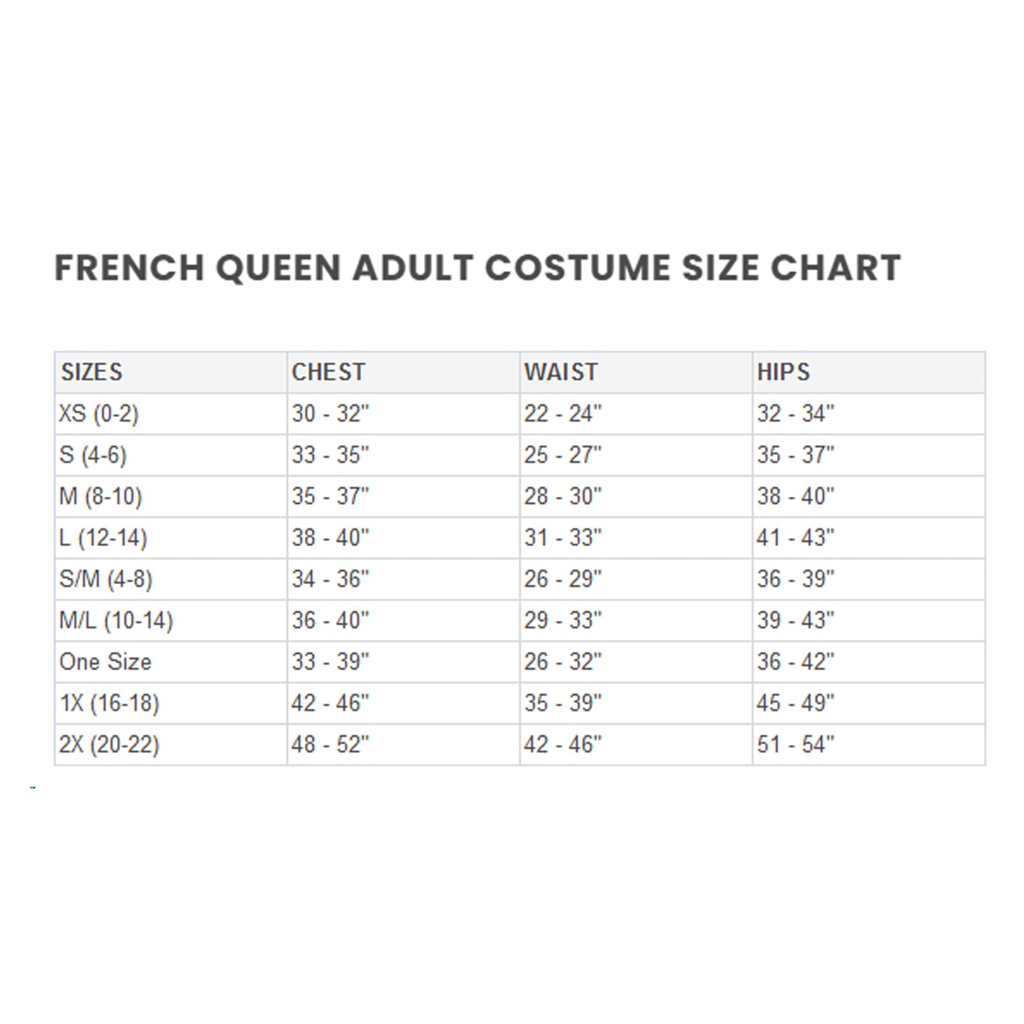 FRENCH QUEEN ADULT COSTUME SIZE CHART

SIZES | CHEST | WAIST | HIPS
XS (0-2) | 30 - 32" | 22 - 24" | 32 - 34"
S (4-6) | 33 - 35" | 25 - 27" | 35 - 37"
M (8-10) | 35 - 37" | 28 - 30" | 38 - 40"
L (12-14) | 38 - 40" | 31 - 33" | 41 - 43"
S/M (4-8) | 34 - 36" | 26 - 29" | 36 - 39"
M/L (10-14) | 36 - 40" | 29 - 33" | 39 - 43"
One Size | 33 - 39" | 26 - 32" | 36 - 