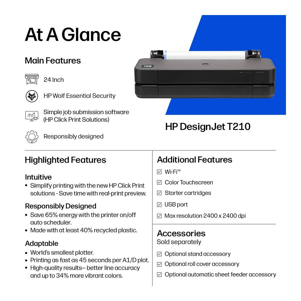 At A Glance

Main Features
- 24 Inch
- HP Wolf Essential Security
- Simple job submission software (HP Click Print Solutions)
- Responsibly designed

Highlighted Features
- Intuitive
  - Simplify printing with the new HP Click Print solutions - Save time with real-print preview.
- Responsibly Designed
  - Save 65% energy with the printer on/off auto scheduler.
  - Made with at least 40% recycled plastic.
- Adaptable
  - World's smallest plotter.
  - Printing as fast as 45 seconds per A1/D plot.
  - High-quality results - better line accuracy and up to 34% more vibrant colors.

Additional Features
- Wi-Fi
- Color Touchscreen
- Starter cartridges
- USB port
- Max resolution 2400 x 2400 dpi

Accessories
Sold separately
- Optional stand accessory
- Optional roll cover accessory
- Optional automatic sheet feeder accessory