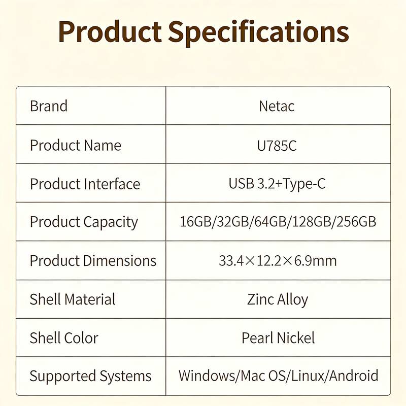 Product Specifications

Brand: Netac  
Product Name: U785C  
Product Interface: USB 3.2+Type-C  
Product Capacity: 16GB/32GB/64GB/128GB/256GB  
Product Dimensions: 33.4x12.2x6.9mm  
Shell Material: Zinc Alloy  
Shell Color: Pearl Nickel  
Supported Systems: Windows/Mac OS/Linux/Android