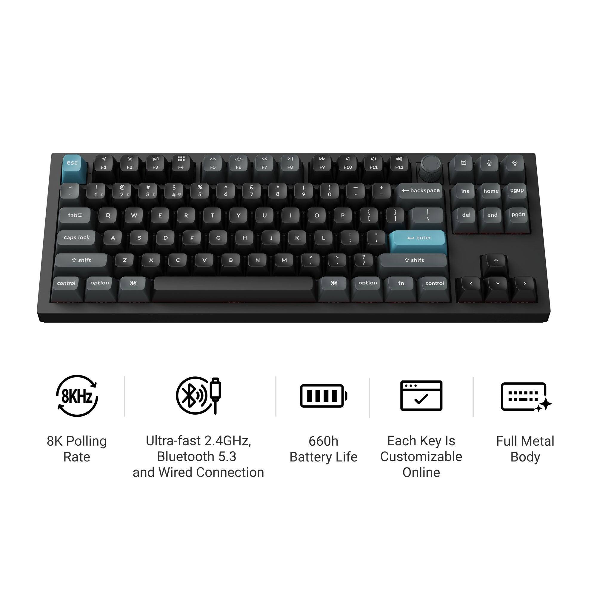 esc
F1
F2
F3
F4
F5
F6
F7
F8
F9
F10
F11
F12
1
2
3
4
5
6
7
8
9
0
backspace
ins
home
pgup
tab
Q
W
E
R
T
Y
U
I
O
P
caps lock
A
S
D
F
G
H
J
K
L
shift
Z
X
C
V
B
N
M
enter
shift
control
option
option
fn
control
8KHz
8K Polling Rate
Ultra-fast 2.4GHz, Bluetooth 5.3 and Wired Connection
660h Battery Life
Each Key Is Customizable Online
Full Metal Body