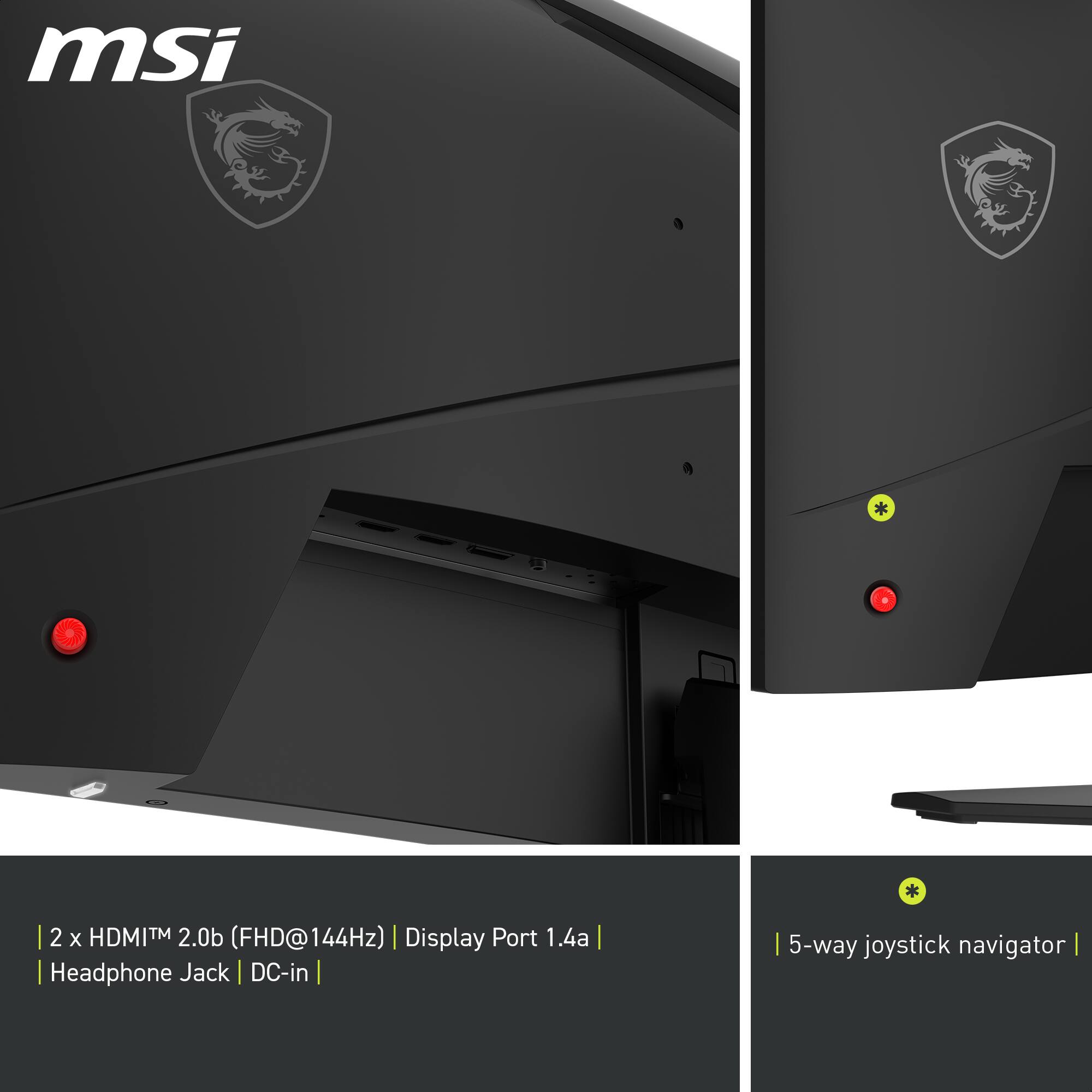 msi
2 x HDMI™ 2.0b (FHD@144Hz) | Display Port 1.4a | Headphone Jack | DC-in | 5-way joystick navigator