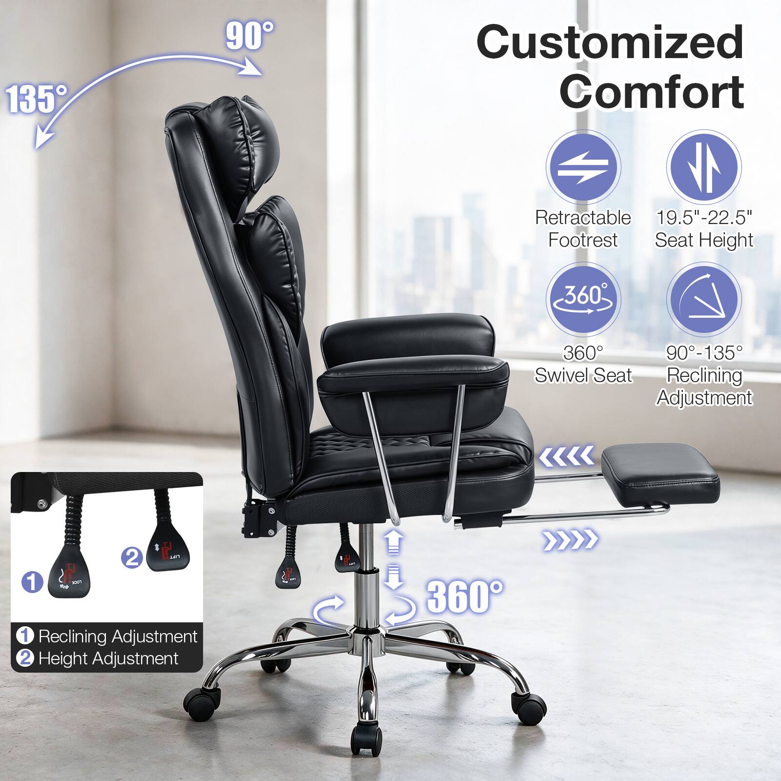 135  
90  
Customized Comfort  
Retractable 19.5"-22.5" Footrest Seat Height  
360  
360 90-135 Swivel Seat Reclining Adjustment  
2 LIFT I 1 XTG1 1 Reclining Adjustment 2 Height Adjustment  
360