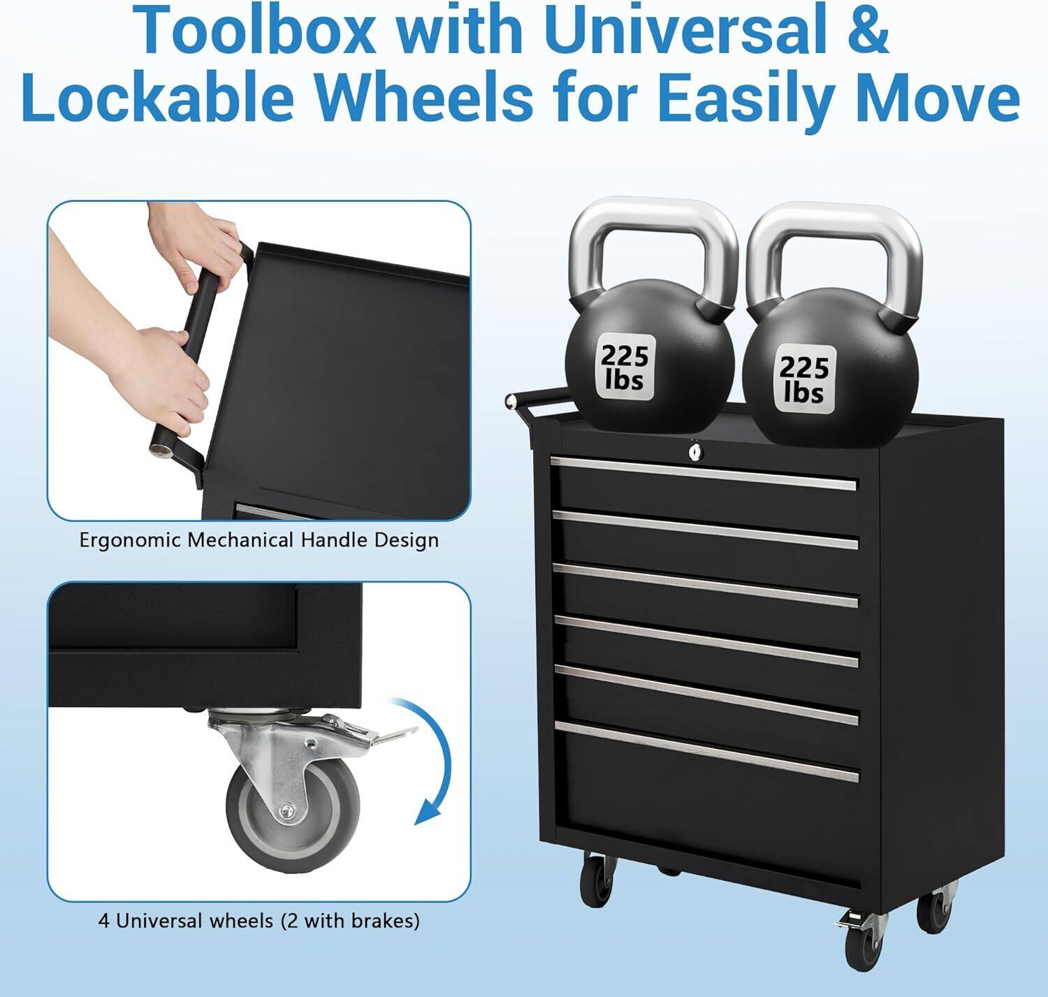 Toolbox with Universal & Lockable Wheels for Easily Move

- Ergonomic Mechanical Handle Design
- 4 Universal wheels (2 with brakes)
- 225 lbs capacity