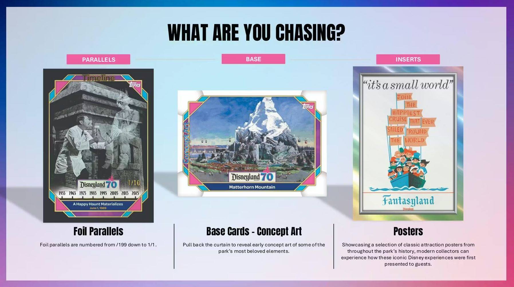 WHAT ARE YOU CHASING?

**PARALLELS**
- Timeline
  - TOPPS
  - Disneyland 70
  - 1/10
  - 1955 1965 1975 1985 1995 2005 2015 2025
  - A Happy Haunt Materializes
  - Juno 1
  - 1905
- Foil Parallels
  - Foil parallels are numbered from /199 down to 1/1.

**BASE**
- Base Cards - Concept Art
  - Pull back the curtain to reveal early concept art of some of the park's most beloved elements.

**INSERTS**
- Posters
  - Showcasing a selection of classic attraction posters from throughout the park's history, modern collectors can experience how these iconic Disney experiences were first presented to guests.

- "it's a small world"
  - THE HAPPIEST CRUISE THAT EVER SAILED ROUND THE WORLD
  - Fantasyland