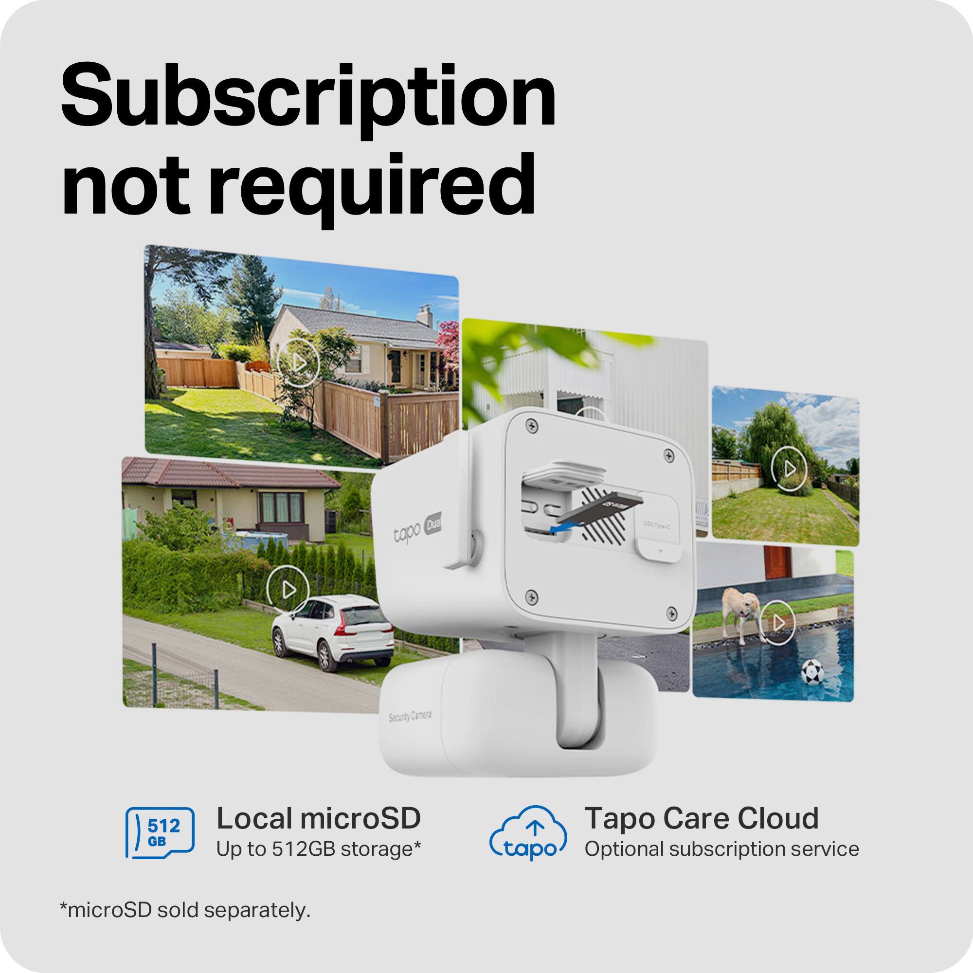 Subscription not required

Dua topo

Security

512 GB

Local microSD Up to 512GB storage*

Tapo Care Cloud tapo Optional subscription service

*microSD sold separately.