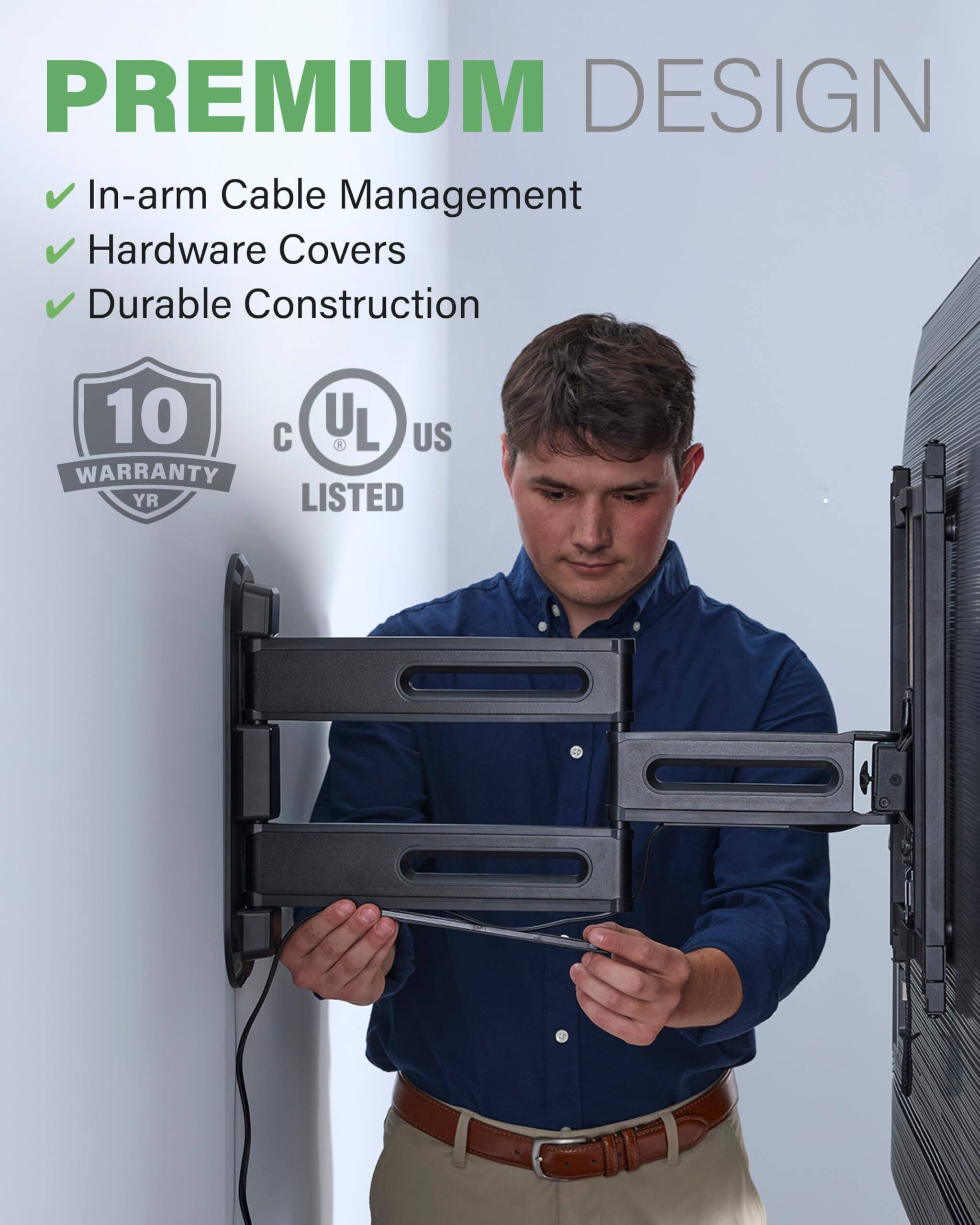 PREMIUM DESIGN

In-arm Cable Management
Hardware Covers
Durable Construction
10 YR WARRANTY
C UL US LISTED