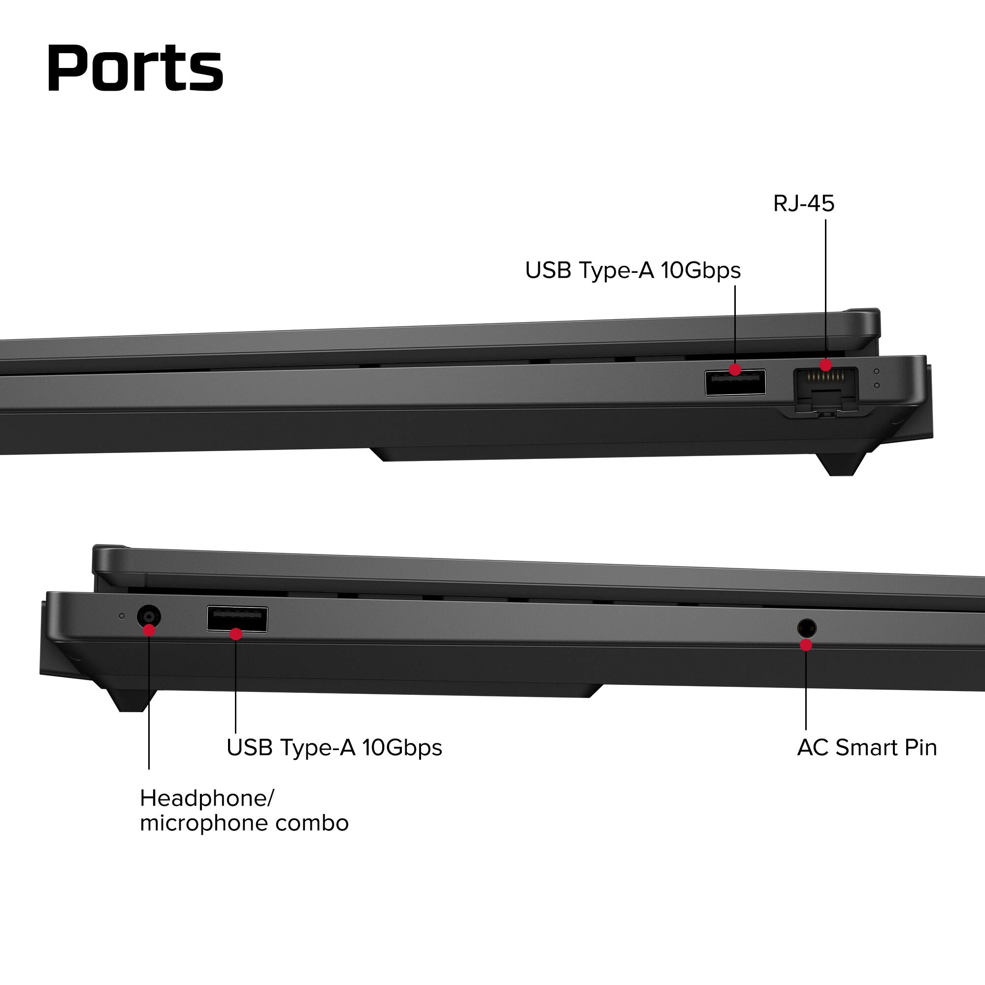 Ports  
- RJ-45  
- USB Type-A 10Gbps  
- USB Type-A 10Gbps  
- AC Smart Pin  
- Headphone/ microphone combo
