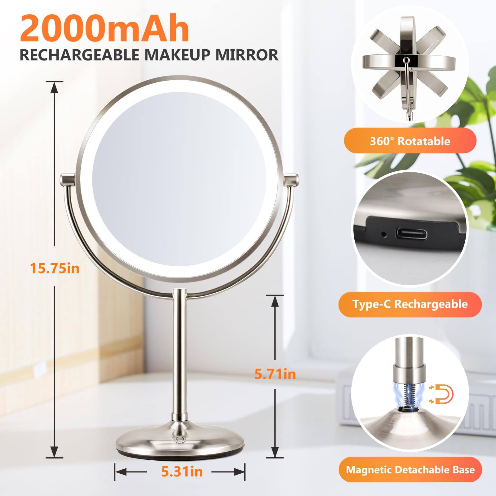 2000mAh Rechargeable Makeup Mirror

- 360° Rotatable
- Type-C Rechargeable
- Magnetic Detachable Base

Dimensions:
- Height: 15.75in
- Diameter: 5.71in
- Base: 5.31in