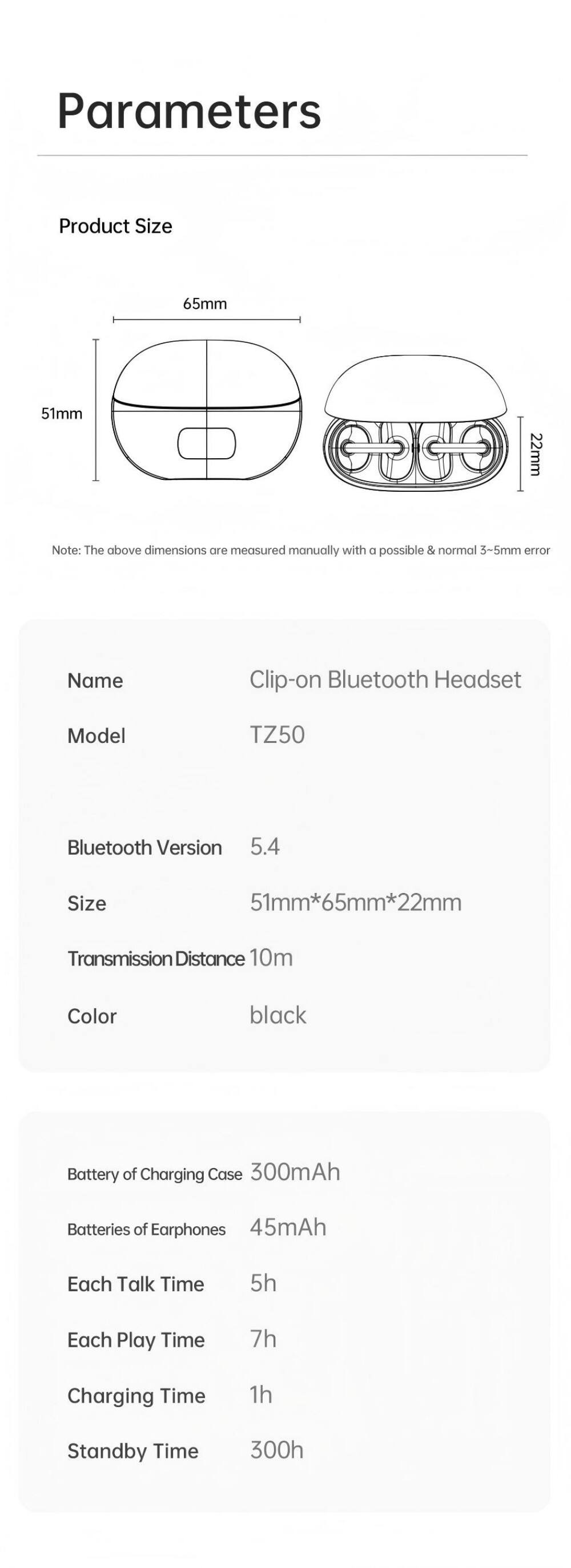 Parameters

Product Size  
65mm  
51mm  
22mm  

Note: The above dimensions are measured manually with a possible & normal 3-5mm error

Name: Clip-on Bluetooth Headset  
Model: TZ50  
Bluetooth Version: 5.4  
Size: 51mm*65mm*22mm  
Transmission Distance: 10m  
Color: black  

Battery of Charging Case: 300mAh  
Batteries of Earphones: 45mAh  
Each Talk Time: 5h  
Each Play Time: 7h  
Charging Time: 1h  
Standby Time: 300h