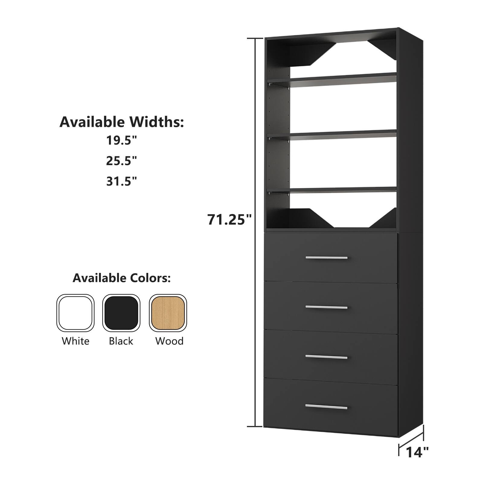 Available Widths:  
19.5"  
25.5"  
31.5"  

Available Colors:  
White  
Black  
Wood  

Height: 71.25"  
Depth: 14"