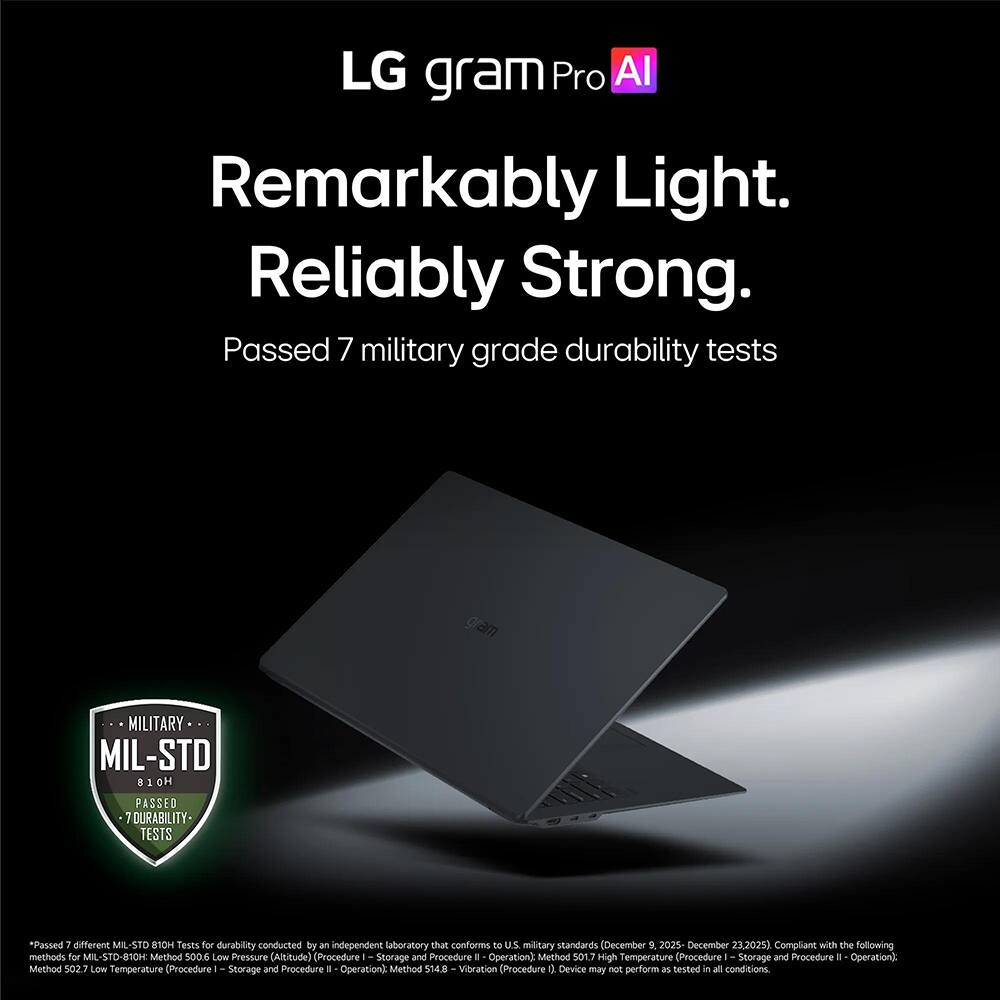LG gram Pro AI  
Remarkably Light. Reliably Strong.  
Passed 7 military grade durability tests  

MILITARY  
MIL-STD 810H  
PASSED 7 DURABILITY TESTS  

*Passed 7 different MIL STD 810H Tests for durability conducted by an independent laboratory that conforms to U.S. military standards (December 9, 2025 - December 23, 2025). Compliant with the following methods for MIL-STD-810H:  
- Method 500.6 Low Pressure (Altitude) (Procedure I - Storage and Procedure II - Operation)  
- Method 501.7 High Temperature (Procedure I - Storage and Procedure II - Operation)  
- Method 502.7 Low Temperature (Procedure I - Storage and Procedure II - Operation)  
- Method 514.8 - Vibration (Procedure I - Storage and Procedure II - Operation)  
Device may not perform as tested in all conditions.