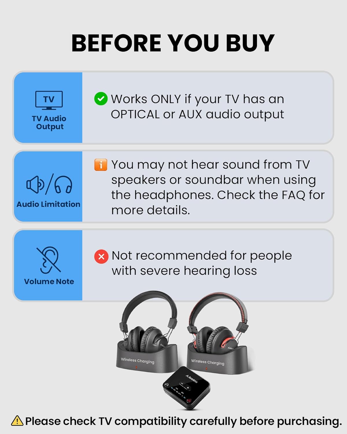 **BEFORE YOU BUY**

- **TV Audio Output**  
  Works ONLY if your TV has an OPTICAL or AUX audio output

- **Audio Limitation**  
  You may not hear sound from TV speakers or soundbar when using the headphones. Check the FAQ for more details.

- **Volume Note**  
  Not recommended for people with severe hearing loss

**Wireless Charging**  
Please check TV compatibility carefully before purchasing.